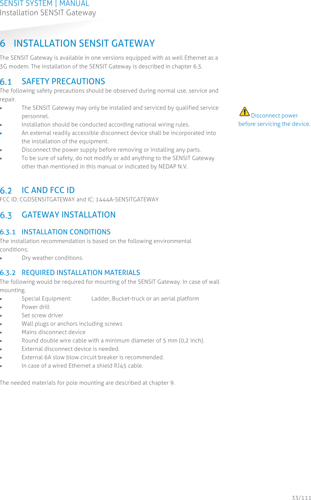 SENSIT SYSTEM | MANUAL Installation SENSIT Gateway  33/111 Installation SENSIT Gateway6 INSTALLATION SENSIT GATEWAY The SENSIT Gateway is available in one versions equipped with as well Ethernet as a 3G modem. The installation of the SENSIT Gateway is described in chapter 6.3.   SAFETY PRECAUTIONS The following safety precautions should be observed during normal use, service and repair. x The SENSIT Gateway may only be installed and serviced by qualified service personnel. x Installation should be conducted according national wiring rules. x An external readily accessible disconnect device shall be incorporated into the installation of the equipment. x Disconnect the power supply before removing or installing any parts. x To be sure of safety, do not modify or add anything to the SENSIT Gateway other than mentioned in this manual or indicated by NEDAP N.V.    IC AND FCC ID FCC ID: CGDSENSITGATEWAY and IC: 1444A-SENSITGATEWAY   GATEWAY INSTALLATION  6.3.1 INSTALLATION CONDITIONS The installation recommendation is based on the following environmental conditions; x Dry weather conditions.  6.3.2 REQUIRED INSTALLATION MATERIALS The following would be required for mounting of the SENSIT Gateway. In case of wall mounting. x Special Equipment:  Ladder, Bucket-truck or an aerial platform x Power drill x Set screw driver x Wall plugs or anchors including screws x Mains disconnect device x Round double wire cable with a minimum diameter of 5 mm (0,2 inch). x External disconnect device is needed. x External 6A slow blow circuit breaker is recommended. x In case of a wired Ethernet a shield RJ45 cable.  The needed materials for pole mounting are described at chapter 9.       Disconnect power before servicing the device.                                          