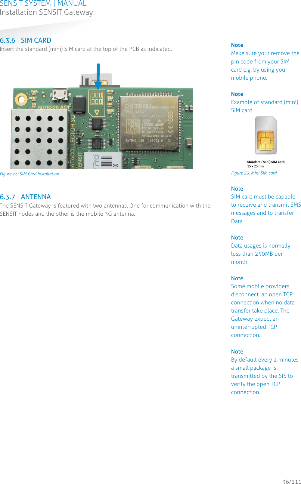 SENSIT SYSTEM | MANUAL Installation SENSIT Gateway  36/111 Installation SENSIT Gateway6.3.6 SIM CARD Insert the standard (mini) SIM card at the top of the PCB as indicated.    Figure 24: SIM Card installation  6.3.7 ANTENNA The SENSIT Gateway is featured with two antennas. One for communication with the SENSIT nodes and the other is the mobile 3G antenna.  Note Make sure your remove the pin code from your SIM-card e.g. by using your mobile phone.  Note Example of standard (mini) SIM card.  Figure 23: Mini SIM card NNote  SIM card must be capable to receive and transmit SMS messages and to transfer Data.   NNote Data usages is normally less than 250MB per month.  NNote Some mobile providers disconnect  an open TCP connection when no data transfer take place. The Gateway expect an uninterrupted TCP connection.  NNote By default every 2 minutes a small package is transmitted by the SIS to verify the open TCP connection.          