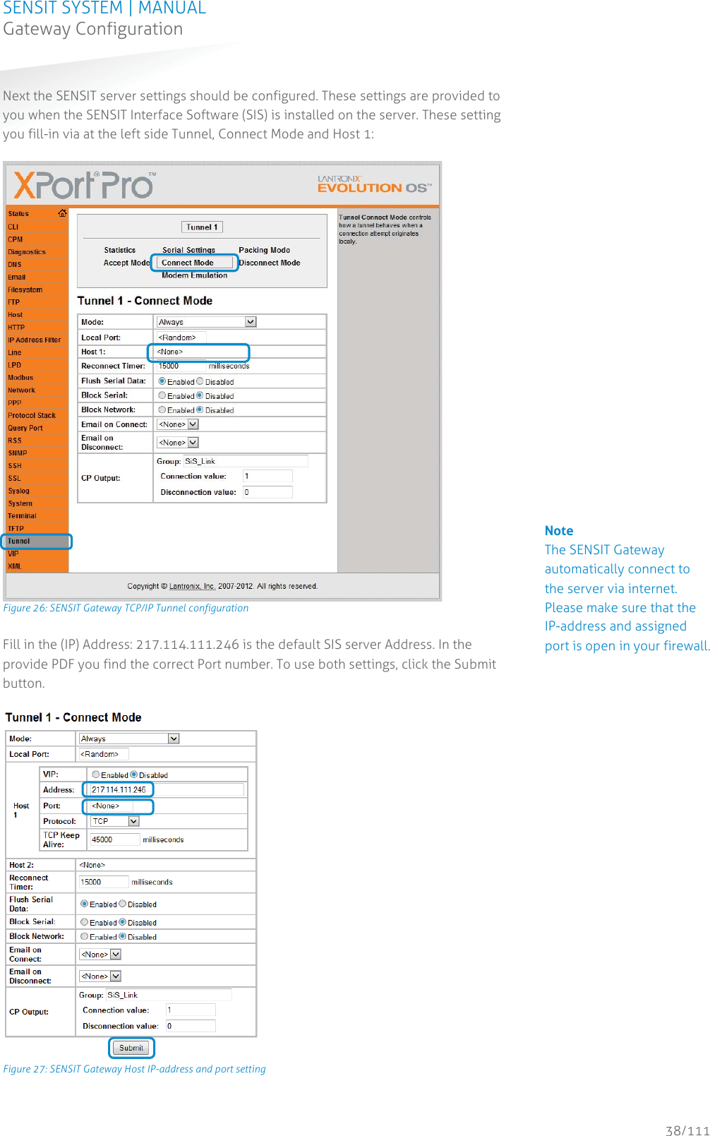 SENSIT SYSTEM | MANUAL Gateway Configuration  38/111 Gateway ConfigurationNext the SENSIT server settings should be configured. These settings are provided to you when the SENSIT Interface Software (SIS) is installed on the server. These setting you fill-in via at the left side Tunnel, Connect Mode and Host 1:   Figure 26: SENSIT Gateway TCP/IP Tunnel configuration Fill in the (IP) Address: 217.114.111.246 is the default SIS server Address. In the provide PDF you find the correct Port number. To use both settings, click the Submit button.   Figure 27: SENSIT Gateway Host IP-address and port setting   Note The SENSIT Gateway automatically connect to the server via internet. Please make sure that the IP-address and assigned port is open in your firewall.                       