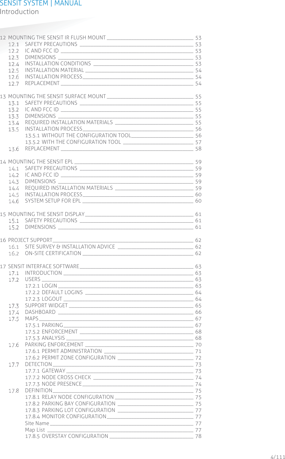 SENSIT SYSTEM | MANUAL Introduction  4/111 Introduction12 MOUNTING THE SENSIT IR FLUSH MOUNT ________________________________ 53  SAFETY PRECAUTIONS  __________________________________________ 53  IC AND FCC ID _________________________________________________ 53  DIMENSIONS __________________________________________________ 53  INSTALLATION CONDITIONS  _____________________________________ 53  INSTALLATION MATERIAL ________________________________________ 54  INSTALLATION PROCESS _________________________________________ 54  REPLACEMENT _________________________________________________ 54 13 MOUNTING THE SENSIT SURFACE MOUNT ________________________________ 55  SAFETY PRECAUTIONS  __________________________________________ 55  IC AND FCC ID _________________________________________________ 55  DIMENSIONS __________________________________________________ 55  REQUIRED INSTALLATION MATERIALS _____________________________ 55  INSTALLATION PROCESS _________________________________________ 56 13.5.1 WITHOUT THE CONFIGURATION TOOL _______________________ 56 13.5.2 WITH THE CONFIGURATION TOOL  __________________________ 57  REPLACEMENT _________________________________________________ 58 14 MOUNTING THE SENSIT EPL ____________________________________________ 59  SAFETY PRECAUTIONS  __________________________________________ 59  IC AND FCC ID _________________________________________________ 59  DIMENSIONS __________________________________________________ 59  REQUIRED INSTALLATION MATERIALS _____________________________ 59  INSTALLATION PROCESS _________________________________________ 60  SYSTEM SETUP FOR EPL _________________________________________ 60 15 MOUNTING THE SENSIT DISPLAY ________________________________________ 61  SAFETY PRECAUTIONS  __________________________________________ 61  DIMENSIONS __________________________________________________ 61 16 PROJECT SUPPORT ____________________________________________________ 62  SITE SURVEY &amp; INSTALLATION ADVICE  ____________________________ 62  ON-SITE CERTIFICATION _________________________________________ 62 17 SENSIT INTERFACE SOFTWARE __________________________________________ 63  INTRODUCTION ________________________________________________ 63  USERS ________________________________________________________ 63 17.2.1 LOGIN __________________________________________________  63 17.2.2 DEFAULT LOGINS  ________________________________________ 64 17.2.3 LOGOUT ________________________________________________ 64  SUPPORT WIDGET ______________________________________________ 65  DASHBOARD __________________________________________________ 66  MAPS _________________________________________________________  67 17.5.1 PARKING ________________________________________________  67 17.5.2 ENFORCEMENT __________________________________________ 68 17.5.3 ANALYSIS _______________________________________________ 68  PARKING ENFORCEMENT ________________________________________ 70 17.6.1 PERMIT ADMINISTRATION  _________________________________ 71 17.6.2 PERMIT ZONE CONFIGURATION  ____________________________ 72  DETECTION ____________________________________________________  73 17.7.1 GATEWAY _______________________________________________  73 17.7.2 NODE CROSS CHECK  _____________________________________ 74 17.7.3 NODE PRESENCE _________________________________________ 74  DEFINITION ____________________________________________________  75 17.8.1 RELAY NODE CONFIGURATION _____________________________ 75 17.8.2 PARKING BAY CONFIGURATION  ____________________________ 75 17.8.3 PARKING LOT CONFIGURATION  ____________________________ 77 17.8.4 MONITOR CONFIGURATION ________________________________  77 Site Name _____________________________________________________ 77 Map List  ______________________________________________________ 77 17.8.5 OVERSTAY CONFIGURATION _______________________________ 78 