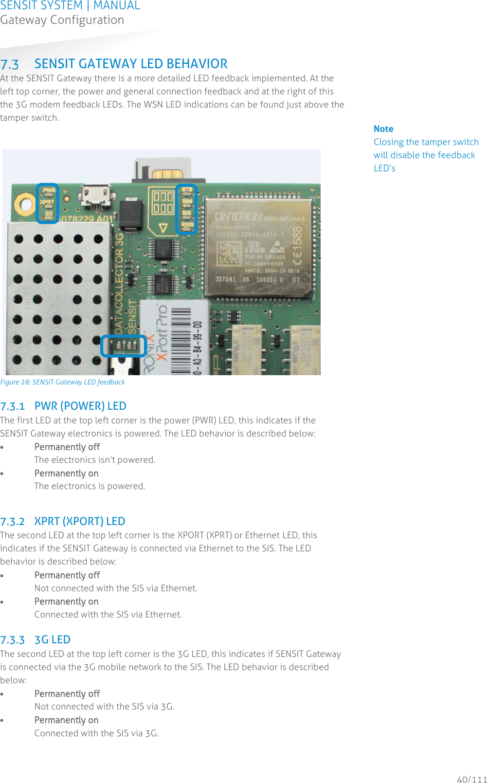 SENSIT SYSTEM | MANUAL Gateway Configuration  40/111 Gateway Configuration SENSIT GATEWAY LED BEHAVIOR At the SENSIT Gateway there is a more detailed LED feedback implemented. At the left top corner, the power and general connection feedback and at the right of this the 3G modem feedback LEDs. The WSN LED indications can be found just above the tamper switch.              Figure 28: SENSIT Gateway LED feedback 7.3.1 PWR (POWER) LED The first LED at the top left corner is the power (PWR) LED, this indicates if the SENSIT Gateway electronics is powered. The LED behavior is described below: x PPermanently off               The electronics isn’t powered. x Permanently on The electronics is powered.  7.3.2 XPRT (XPORT) LED The second LED at the top left corner is the XPORT (XPRT) or Ethernet LED, this indicates if the SENSIT Gateway is connected via Ethernet to the SIS. The LED behavior is described below: x Permanently off               Not connected with the SIS via Ethernet. x Permanently on Connected with the SIS via Ethernet.  7.3.3 3G LED The second LED at the top left corner is the 3G LED, this indicates if SENSIT Gateway is connected via the 3G mobile network to the SIS. The LED behavior is described below: x Permanently off               Not connected with the SIS via 3G. x Permanently on Connected with the SIS via 3G.   Note Closing the tamper switch will disable the feedback LED’s                                            