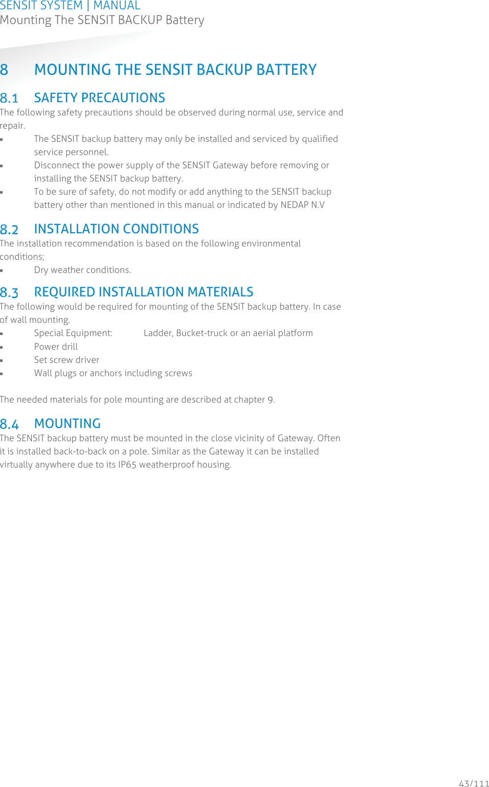 SENSIT SYSTEM | MANUAL Mounting The SENSIT BACKUP Battery  43/111 Mounting The SENSIT BACKUP Battery8 MOUNTING THE SENSIT BACKUP BATTERY  SAFETY PRECAUTIONS The following safety precautions should be observed during normal use, service and repair. x The SENSIT backup battery may only be installed and serviced by qualified service personnel. x Disconnect the power supply of the SENSIT Gateway before removing or installing the SENSIT backup battery. x To be sure of safety, do not modify or add anything to the SENSIT backup battery other than mentioned in this manual or indicated by NEDAP N.V   INSTALLATION CONDITIONS The installation recommendation is based on the following environmental conditions; x Dry weather conditions.   REQUIRED INSTALLATION MATERIALS The following would be required for mounting of the SENSIT backup battery. In case of wall mounting. x Special Equipment:  Ladder, Bucket-truck or an aerial platform x Power drill x Set screw driver x Wall plugs or anchors including screws    The needed materials for pole mounting are described at chapter 9.    MOUNTING The SENSIT backup battery must be mounted in the close vicinity of Gateway. Often it is installed back-to-back on a pole. Similar as the Gateway it can be installed virtually anywhere due to its IP65 weatherproof housing.    