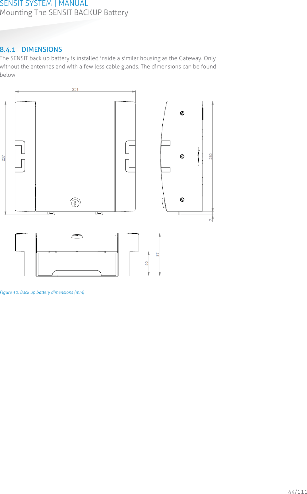 SENSIT SYSTEM | MANUAL Mounting The SENSIT BACKUP Battery  44/111 Mounting The SENSIT BACKUP Battery 8.4.1 DIMENSIONS The SENSIT back up battery is installed inside a similar housing as the Gateway. Only without the antennas and with a few less cable glands. The dimensions can be found below.         Figure 30: Back up battery dimensions (mm)   