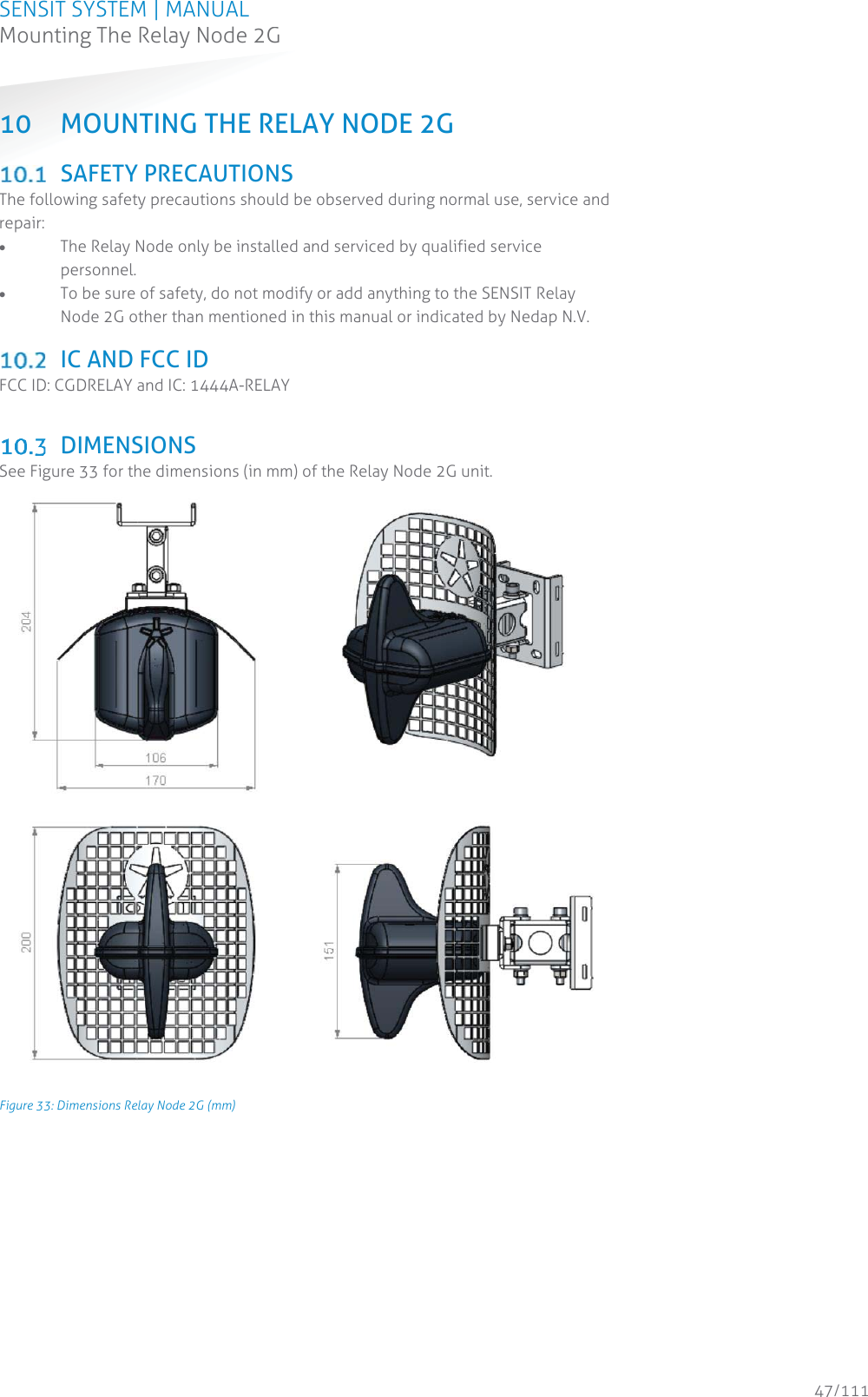 SENSIT SYSTEM | MANUAL Mounting The Relay Node 2G  47/111 Mounting The Relay Node 2G10 MOUNTING THE RELAY NODE 2G   SAFETY PRECAUTIONS The following safety precautions should be observed during normal use, service and repair: x The Relay Node only be installed and serviced by qualified service personnel. x To be sure of safety, do not modify or add anything to the SENSIT Relay Node 2G other than mentioned in this manual or indicated by Nedap N.V.   IC AND FCC ID FCC ID: CGDRELAY and IC: 1444A-RELAY   DIMENSIONS See Figure 33 for the dimensions (in mm) of the Relay Node 2G unit.  Figure 33: Dimensions Relay Node 2G (mm)   