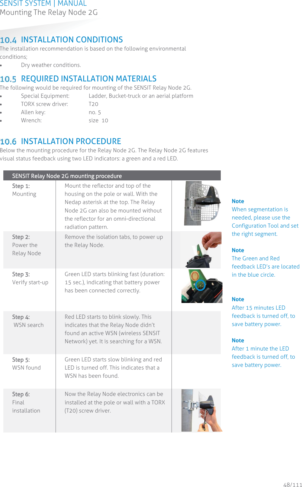 SENSIT SYSTEM | MANUAL Mounting The Relay Node 2G  48/111 Mounting The Relay Node 2G INSTALLATION CONDITIONS The installation recommendation is based on the following environmental conditions; x Dry weather conditions.   REQUIRED INSTALLATION MATERIALS The following would be required for mounting of the SENSIT Relay Node 2G.  x Special Equipment:  Ladder, Bucket-truck or an aerial platform x TORX screw driver:  T20 x Allen key:    no. 5 x Wrench:   size  10   INSTALLATION PROCEDURE Below the mounting procedure for the Relay Node 2G. The Relay Node 2G features visual status feedback using two LED indicators: a green and a red LED.  SSENSIT Relay Node 2G mounting procedure    SStep 1: Mounting Mount the reflector and top of the housing on the pole or wall. With the Nedap asterisk at the top. The Relay Node 2G can also be mounted without the reflector for an omni-directional radiation pattern. SStep 2:   Power the Relay Node Remove the isolation tabs, to power up the Relay Node.  SStep 3:   Verify start-up  Green LED starts blinking fast (duration: 15 sec.), indicating that battery power has been connected correctly.    SStep 4:   WSN search  Red LED starts to blink slowly. This indicates that the Relay Node didn’t found an active WSN (wireless SENSIT Network) yet. It is searching for a WSN.   SStep 5:   WSN found Green LED starts slow blinking and red LED is turned off. This indicates that a WSN has been found.    SStep 6:   Final installation Now the Relay Node electronics can be installed at the pole or wall with a TORX (T20) screw driver.         Note When segmentation is needed, please use the Configuration Tool and set the right segment.   Note The Green and Red feedback LED’s are located in the blue circle.   Note After 15 minutes LED feedback is turned off, to save battery power.  Note After 1 minute the LED feedback is turned off, to save battery power.              
