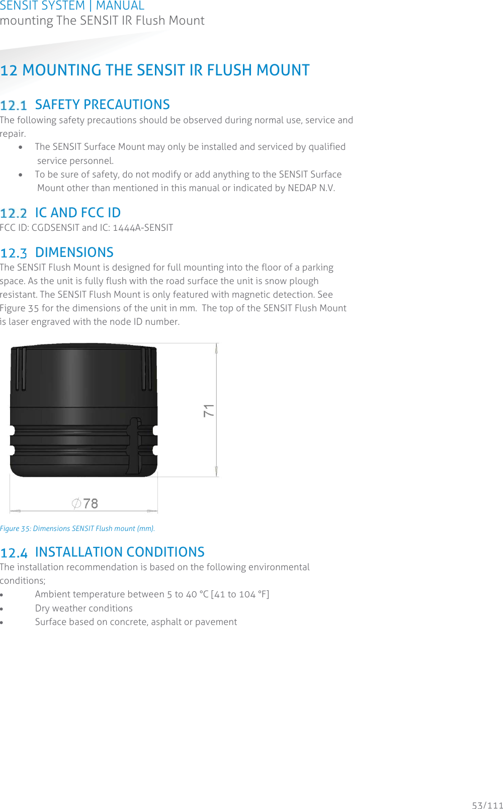 SENSIT SYSTEM | MANUAL mounting The SENSIT IR Flush Mount  53/111 mounting The SENSIT IR Flush Mount12 MOUNTING THE SENSIT IR FLUSH MOUNT    SAFETY PRECAUTIONS The following safety precautions should be observed during normal use, service and repair. x The SENSIT Surface Mount may only be installed and serviced by qualified service personnel. x To be sure of safety, do not modify or add anything to the SENSIT Surface Mount other than mentioned in this manual or indicated by NEDAP N.V.   IC AND FCC ID FCC ID: CGDSENSIT and IC: 1444A-SENSIT   DIMENSIONS The SENSIT Flush Mount is designed for full mounting into the floor of a parking space. As the unit is fully flush with the road surface the unit is snow plough resistant. The SENSIT Flush Mount is only featured with magnetic detection. See Figure 35 for the dimensions of the unit in mm.  The top of the SENSIT Flush Mount is laser engraved with the node ID number.  Figure 35: Dimensions SENSIT Flush mount (mm).  INSTALLATION CONDITIONS The installation recommendation is based on the following environmental conditions; x Ambient temperature between 5 to 40 °C [41 to 104 °F] x Dry weather conditions x Surface based on concrete, asphalt or pavement   