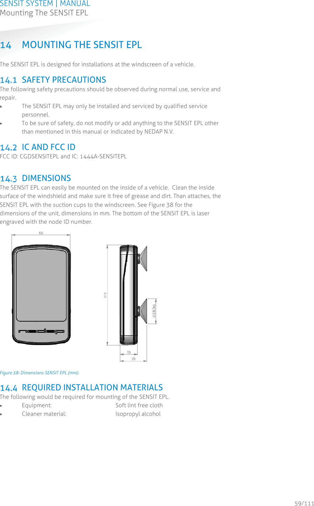 SENSIT SYSTEM | MANUAL Mounting The SENSIT EPL  59/111 Mounting The SENSIT EPL14 MOUNTING THE SENSIT EPL The SENSIT EPL is designed for installations at the windscreen of a vehicle.     SAFETY PRECAUTIONS The following safety precautions should be observed during normal use, service and repair. x The SENSIT EPL may only be installed and serviced by qualified service personnel. x To be sure of safety, do not modify or add anything to the SENSIT EPL other than mentioned in this manual or indicated by NEDAP N.V.   IC AND FCC ID FCC ID: CGDSENSITEPL and IC: 1444A-SENSITEPL   DIMENSIONS The SENSIT EPL can easily be mounted on the inside of a vehicle.  Clean the inside surface of the windshield and make sure it free of grease and dirt. Than attaches, the SENSIT EPL with the suction cups to the windscreen. See Figure 38 for the dimensions of the unit, dimensions in mm. The bottom of the SENSIT EPL is laser engraved with the node ID number.  Figure 38: Dimensions SENSIT EPL (mm).  REQUIRED INSTALLATION MATERIALS  The following would be required for mounting of the SENSIT EPL.  x Equipment:      Soft lint free cloth x Cleaner material:      Isopropyl alcohol   