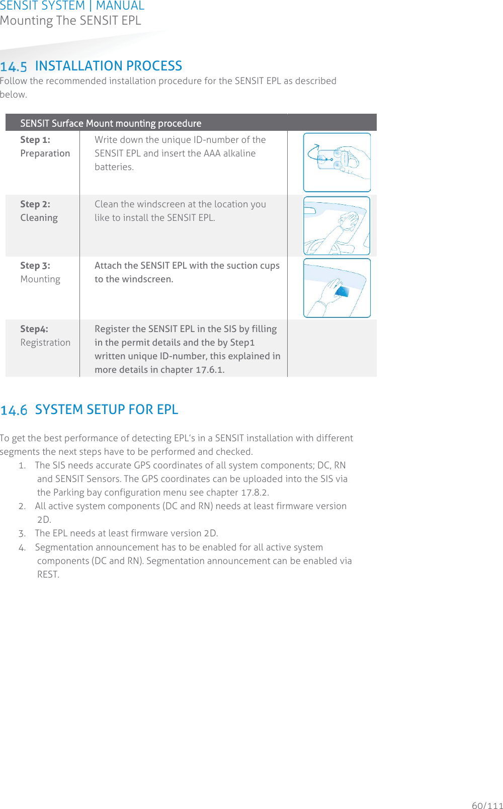 SENSIT SYSTEM | MANUAL Mounting The SENSIT EPL  60/111 Mounting The SENSIT EPL INSTALLATION PROCESS Follow the recommended installation procedure for the SENSIT EPL as described below.  SSENSIT Surface Mount mounting procedure    Step 1: Preparation Write down the unique ID-number of the SENSIT EPL and insert the AAA alkaline batteries.  Step 2: Cleaning Clean the windscreen at the location you like to install the SENSIT EPL.  Step 3:  Mounting Attach the SENSIT EPL with the suction cups to the windscreen.  Step4: Registration  Register the SENSIT EPL in the SIS by filling in the permit details and the by Step1 written unique ID-number, this explained in more details in chapter 17.6.1.     SYSTEM SETUP FOR EPL  To get the best performance of detecting EPL’s in a SENSIT installation with different segments the next steps have to be performed and checked. 1. The SIS needs accurate GPS coordinates of all system components; DC, RN and SENSIT Sensors. The GPS coordinates can be uploaded into the SIS via the Parking bay configuration menu see chapter 17.8.2. 2. All active system components (DC and RN) needs at least firmware version 2D. 3. The EPL needs at least firmware version 2D. 4. Segmentation announcement has to be enabled for all active system components (DC and RN). Segmentation announcement can be enabled via REST.   