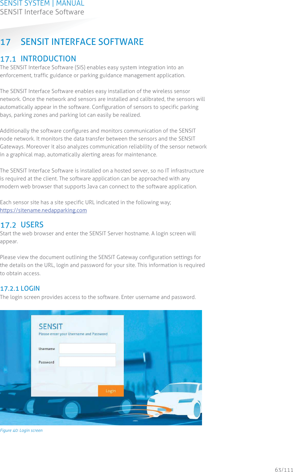 SENSIT SYSTEM | MANUAL SENSIT Interface Software  63/111 SENSIT InterfaceSoftware17 SENSIT INTERFACE SOFTWARE  INTRODUCTION The SENSIT Interface Software (SIS) enables easy system integration into an enforcement, traffic guidance or parking guidance management application.  The SENSIT Interface Software enables easy installation of the wireless sensor network. Once the network and sensors are installed and calibrated, the sensors will automatically appear in the software. Configuration of sensors to specific parking bays, parking zones and parking lot can easily be realized.  Additionally the software configures and monitors communication of the SENSIT node network. It monitors the data transfer between the sensors and the SENSIT Gateways. Moreover it also analyzes communication reliability of the sensor network in a graphical map, automatically alerting areas for maintenance.  The SENSIT Interface Software is installed on a hosted server, so no IT infrastructure is required at the client. The software application can be approached with any modern web browser that supports Java can connect to the software application.  Each sensor site has a site specific URL indicated in the following way; https://sitename.nedapparking.com   USERS Start the web browser and enter the SENSIT Server hostname. A login screen will appear.  Please view the document outlining the SENSIT Gateway configuration settings for the details on the URL, login and password for your site. This information is required to obtain access.  17.2.1 LOGIN The login screen provides access to the software. Enter username and password.   Figure 40: Login screen    
