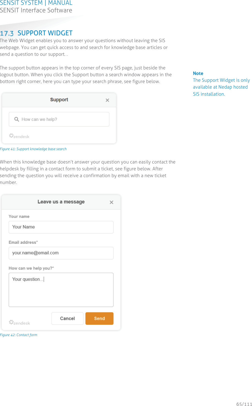 SENSIT SYSTEM | MANUAL SENSIT Interface Software  65/111 SENSIT InterfaceSoftware SUPPORT WIDGET The Web Widget enables you to answer your questions without leaving the SIS webpage. You can get quick access to and search for knowledge base articles or send a question to our support. .   The support button appears in the top corner of every SIS page, just beside the logout button. When you click the Support button a search window appears in the bottom right corner, here you can type your search phrase, see figure below.   Figure 41: Support knowledge base search When this knowledge base doesn’t answer your question you can easily contact the helpdesk by filling in a contact form to submit a ticket, see figure below. After sending the question you will receive a confirmation by email with a new ticket number.   Figure 42: Contact form       Note The Support Widget is only available at Nedap hosted SIS installation.                                            
