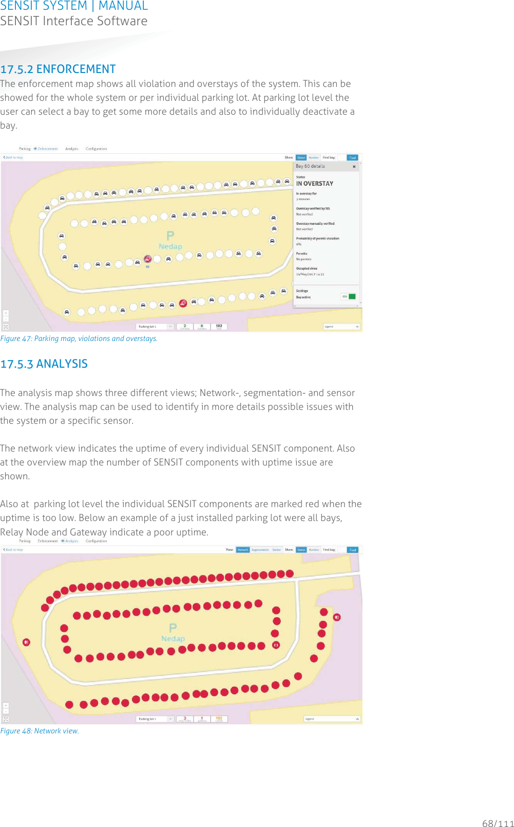 SENSIT SYSTEM | MANUAL SENSIT Interface Software  68/111 SENSIT InterfaceSoftware17.5.2 ENFORCEMENT The enforcement map shows all violation and overstays of the system. This can be showed for the whole system or per individual parking lot. At parking lot level the user can select a bay to get some more details and also to individually deactivate a bay.   Figure 47: Parking map, violations and overstays. 17.5.3 ANALYSIS  The analysis map shows three different views; Network-, segmentation- and sensor view. The analysis map can be used to identify in more details possible issues with the system or a specific sensor.  The network view indicates the uptime of every individual SENSIT component. Also at the overview map the number of SENSIT components with uptime issue are shown.   Also at  parking lot level the individual SENSIT components are marked red when the uptime is too low. Below an example of a just installed parking lot were all bays, Relay Node and Gateway indicate a poor uptime.  Figure 48: Network view.   