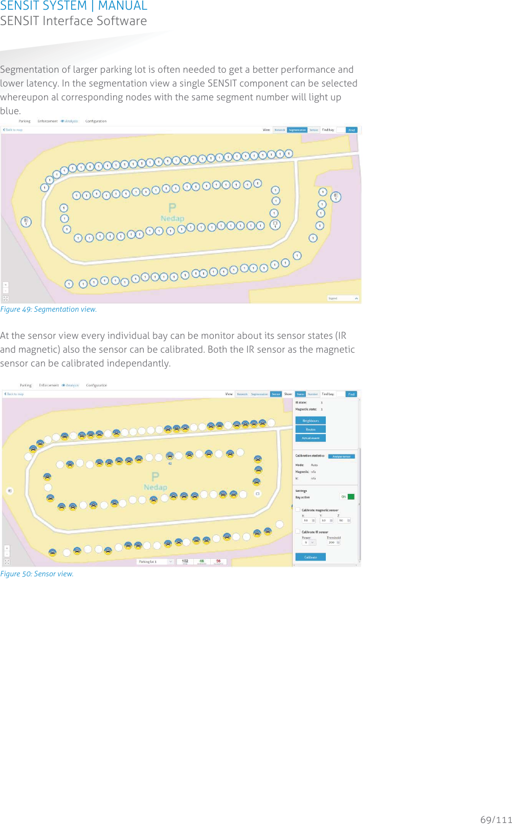 SENSIT SYSTEM | MANUAL SENSIT Interface Software  69/111 SENSIT InterfaceSoftwareSegmentation of larger parking lot is often needed to get a better performance and lower latency. In the segmentation view a single SENSIT component can be selected whereupon al corresponding nodes with the same segment number will light up blue.  Figure 49: Segmentation view. At the sensor view every individual bay can be monitor about its sensor states (IR and magnetic) also the sensor can be calibrated. Both the IR sensor as the magnetic sensor can be calibrated independantly.        Figure 50: Sensor view.   