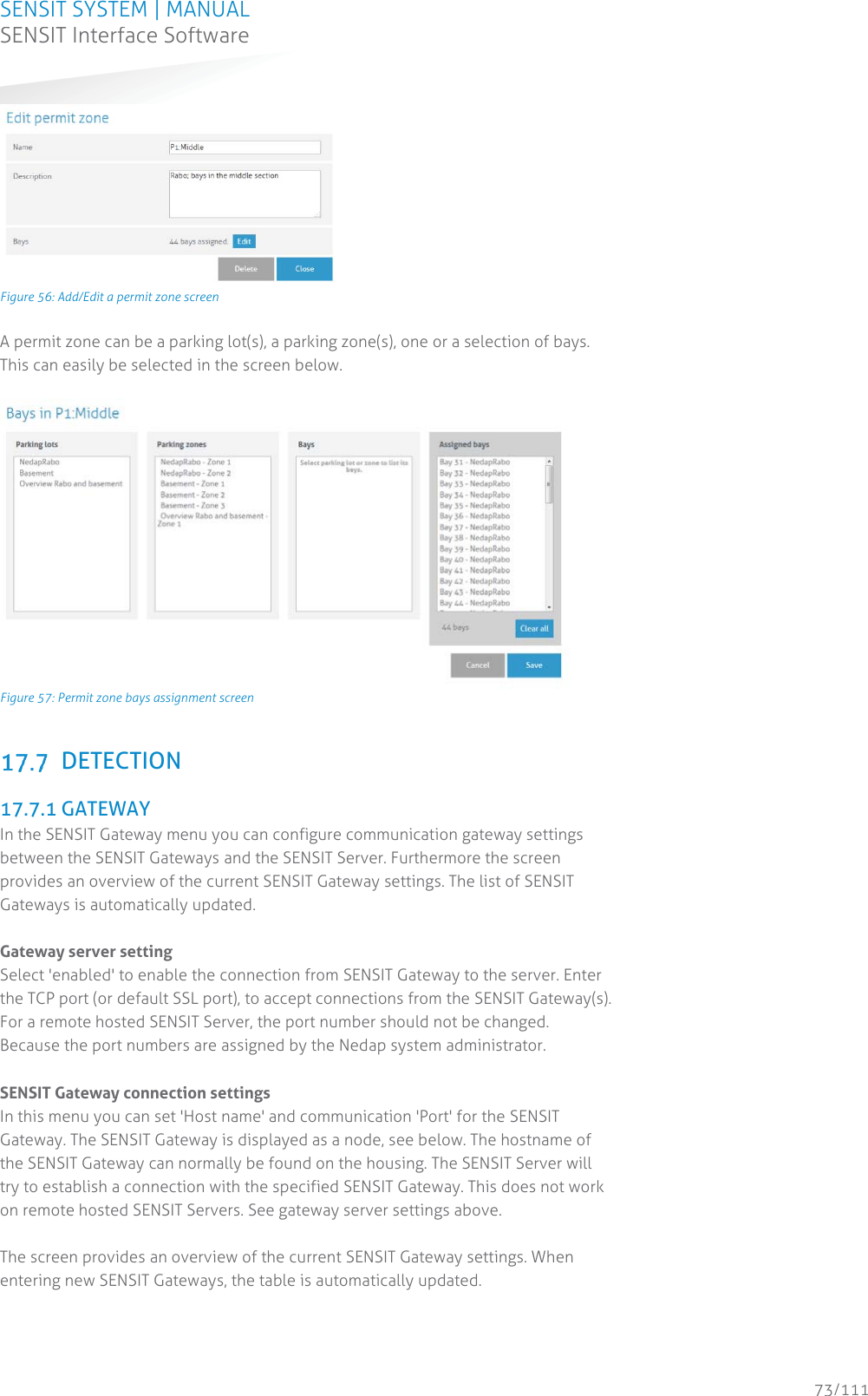 SENSIT SYSTEM | MANUAL SENSIT Interface Software  73/111 SENSIT InterfaceSoftware Figure 56: Add/Edit a permit zone screen A permit zone can be a parking lot(s), a parking zone(s), one or a selection of bays. This can easily be selected in the screen below.    Figure 57: Permit zone bays assignment screen   DETECTION  17.7.1 GATEWAY In the SENSIT Gateway menu you can configure communication gateway settings between the SENSIT Gateways and the SENSIT Server. Furthermore the screen provides an overview of the current SENSIT Gateway settings. The list of SENSIT Gateways is automatically updated.  Gateway server setting Select &apos;enabled&apos; to enable the connection from SENSIT Gateway to the server. Enter the TCP port (or default SSL port), to accept connections from the SENSIT Gateway(s). For a remote hosted SENSIT Server, the port number should not be changed. Because the port numbers are assigned by the Nedap system administrator.  SENSIT Gateway connection settings In this menu you can set &apos;Host name&apos; and communication &apos;Port&apos; for the SENSIT Gateway. The SENSIT Gateway is displayed as a node, see below. The hostname of the SENSIT Gateway can normally be found on the housing. The SENSIT Server will try to establish a connection with the specified SENSIT Gateway. This does not work on remote hosted SENSIT Servers. See gateway server settings above.  The screen provides an overview of the current SENSIT Gateway settings. When entering new SENSIT Gateways, the table is automatically updated. 