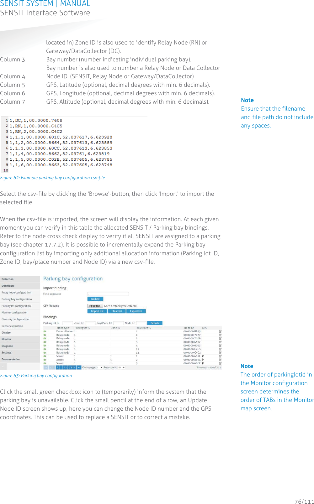 SENSIT SYSTEM | MANUAL SENSIT Interface Software  76/111 SENSIT InterfaceSoftwarelocated in) Zone ID is also used to identify Relay Node (RN) or Gateway/DataCollector (DC).  Column 3  Bay number (number indicating individual parking bay).      Bay number is also used to number a Relay Node or Data Collector Column 4  Node ID. (SENSIT, Relay Node or Gateway/DataCollector) Column 5  GPS, Latitude (optional, decimal degrees with min. 6 decimals). Column 6  GPS, Longitude (optional, decimal degrees with min. 6 decimals). Column 7  GPS, Altitude (optional, decimal degrees with min. 6 decimals).   Figure 62: Example parking bay configuration csv-file Select the csv-file by clicking the &apos;Browse&apos;-button, then click &apos;Import&apos; to import the selected file.  When the csv-file is imported, the screen will display the information. At each given moment you can verify in this table the allocated SENSIT / Parking bay bindings. Refer to the node cross check display to verify if all SENSIT are assigned to a parking bay (see chapter 17.7.2). It is possible to incrementally expand the Parking bay configuration list by importing only additional allocation information (Parking lot ID, Zone ID, bay/place number and Node ID) via a new csv-file.    Figure 63: Parking bay configuration Click the small green checkbox icon to (temporarily) inform the system that the parking bay is unavailable. Click the small pencil at the end of a row, an Update Node ID screen shows up, here you can change the Node ID number and the GPS coordinates. This can be used to replace a SENSIT or to correct a mistake.   Note Ensure that the filename and file path do not include any spaces.                                            Note The order of parkinglotid in the Monitor configuration screen determines the order of TABs in the Monitor map screen.          