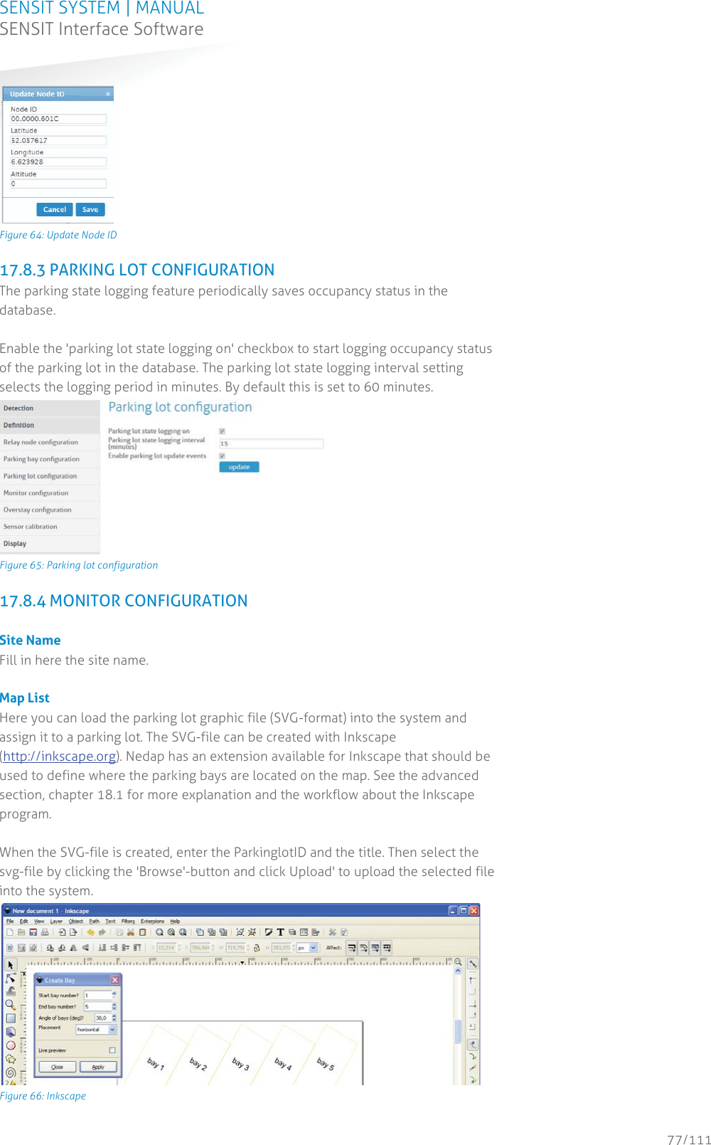 SENSIT SYSTEM | MANUAL SENSIT Interface Software  77/111 SENSIT InterfaceSoftware Figure 64: Update Node ID 17.8.3 PARKING LOT CONFIGURATION The parking state logging feature periodically saves occupancy status in the database.   Enable the &apos;parking lot state logging on&apos; checkbox to start logging occupancy status of the parking lot in the database. The parking lot state logging interval setting selects the logging period in minutes. By default this is set to 60 minutes.   Figure 65: Parking lot configuration 17.8.4 MONITOR CONFIGURATION  Site Name Fill in here the site name.  Map List Here you can load the parking lot graphic file (SVG-format) into the system and assign it to a parking lot. The SVG-file can be created with Inkscape (http://inkscape.org). Nedap has an extension available for Inkscape that should be used to define where the parking bays are located on the map. See the advanced section, chapter 18.1 for more explanation and the workflow about the Inkscape program.  When the SVG-file is created, enter the ParkinglotID and the title. Then select the svg-file by clicking the &apos;Browse&apos;-button and click Upload&apos; to upload the selected file into the system.  Figure 66: Inkscape 
