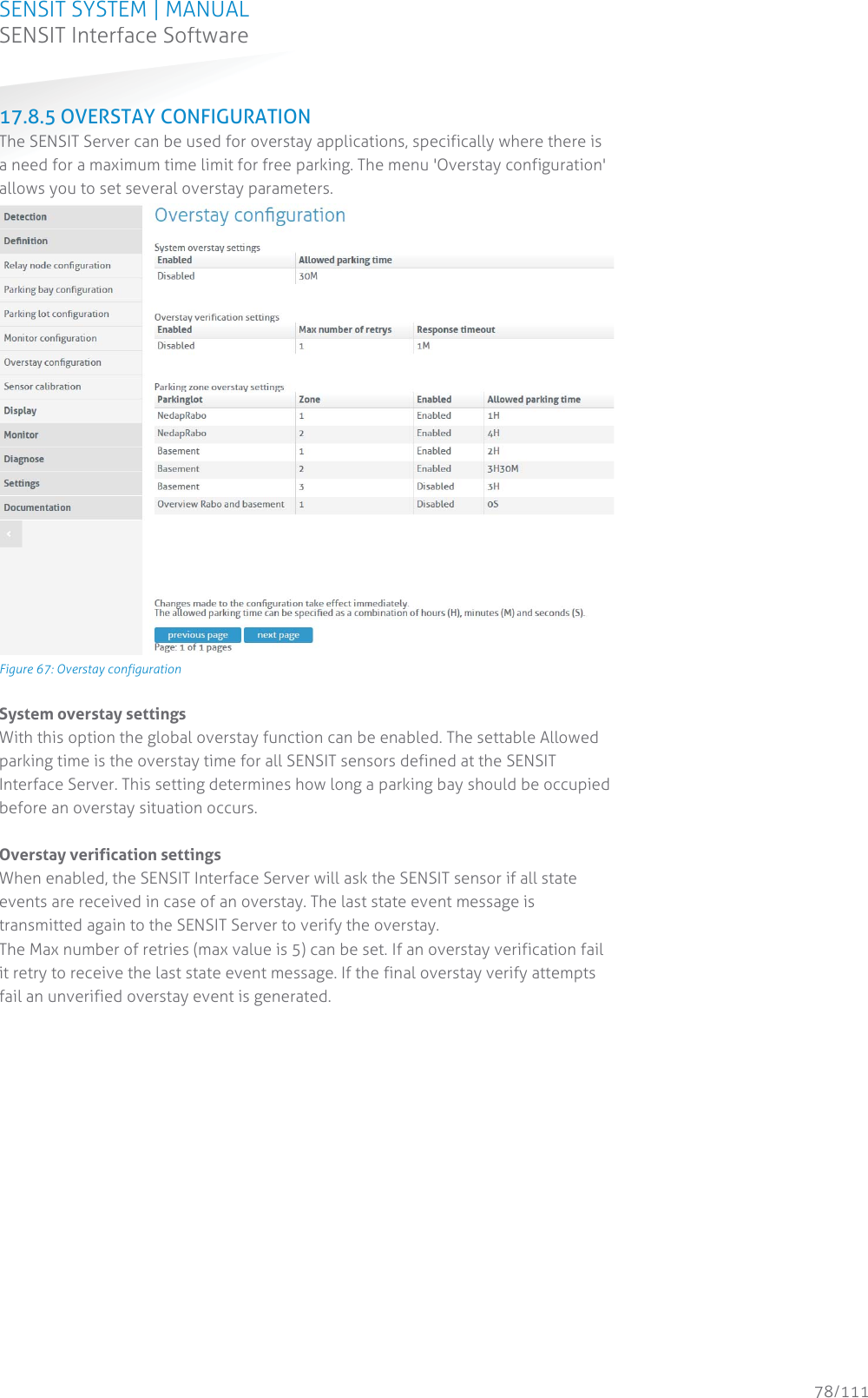 SENSIT SYSTEM | MANUAL SENSIT Interface Software  78/111 SENSIT InterfaceSoftware17.8.5 OVERSTAY CONFIGURATION The SENSIT Server can be used for overstay applications, specifically where there is a need for a maximum time limit for free parking. The menu &apos;Overstay configuration&apos; allows you to set several overstay parameters.  Figure 67: Overstay configuration System overstay settings With this option the global overstay function can be enabled. The settable Allowed parking time is the overstay time for all SENSIT sensors defined at the SENSIT Interface Server. This setting determines how long a parking bay should be occupied before an overstay situation occurs.   Overstay verification settings When enabled, the SENSIT Interface Server will ask the SENSIT sensor if all state events are received in case of an overstay. The last state event message is transmitted again to the SENSIT Server to verify the overstay.  The Max number of retries (max value is 5) can be set. If an overstay verification fail it retry to receive the last state event message. If the final overstay verify attempts fail an unverified overstay event is generated.    