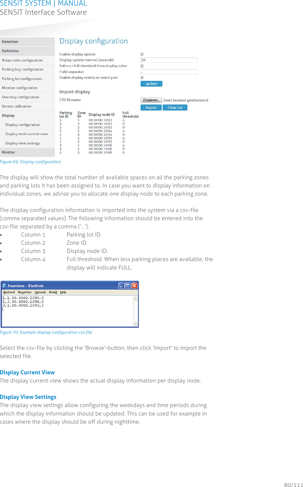 SENSIT SYSTEM | MANUAL SENSIT Interface Software  80/111 SENSIT InterfaceSoftware Figure 69: Display configuration The display will show the total number of available spaces on all the parking zones and parking lots it has been assigned to. In case you want to display information on individual zones, we advise you to allocate one display node to each parking zone.  The display configuration information is imported into the system via a csv-file (comma separated values). The following information should be entered into the csv-file separated by a comma (&apos; , &apos;). x Column 1    Parking lot ID. x Column 2   Zone ID. x Column 3   Display node ID. x Column 4  Full threshold. When less parking places are available, the      display will indicate FULL.   Figure 70: Example display configuration csv-file Select the csv-file by clicking the &apos;Browse&apos;-button, then click &apos;Import&apos; to import the selected file.  Display Current View The display current view shows the actual display information per display node.  Display View Settings The display view settings allow configuring the weekdays and time periods during which the display information should be updated. This can be used for example in cases where the display should be off during nighttime.   