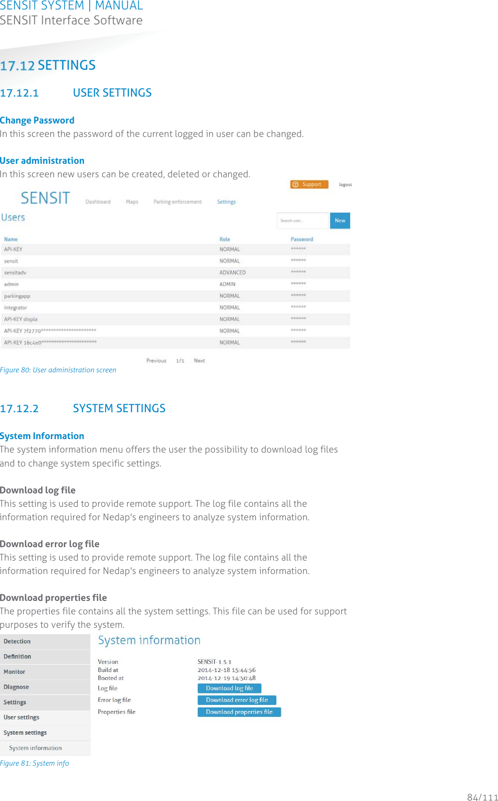 SENSIT SYSTEM | MANUAL SENSIT Interface Software  84/111 SENSIT InterfaceSoftware SETTINGS  17.12.1 USER SETTINGS  Change Password In this screen the password of the current logged in user can be changed.  User administration In this screen new users can be created, deleted or changed.   Figure 80: User administration screen  17.12.2 SYSTEM SETTINGS  System Information The system information menu offers the user the possibility to download log files and to change system specific settings.  Download log file This setting is used to provide remote support. The log file contains all the information required for Nedap&apos;s engineers to analyze system information.   Download error log file This setting is used to provide remote support. The log file contains all the information required for Nedap&apos;s engineers to analyze system information.  Download properties file The properties file contains all the system settings. This file can be used for support purposes to verify the system.   Figure 81: System info 