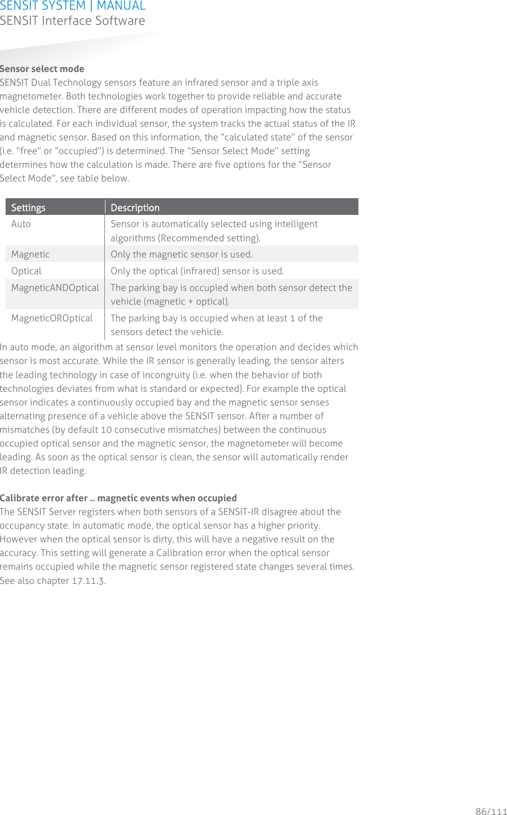 SENSIT SYSTEM | MANUAL SENSIT Interface Software  86/111 SENSIT InterfaceSoftwareSensor select mode SENSIT Dual Technology sensors feature an infrared sensor and a triple axis magnetometer. Both technologies work together to provide reliable and accurate vehicle detection. There are different modes of operation impacting how the status is calculated. For each individual sensor, the system tracks the actual status of the IR and magnetic sensor. Based on this information, the “calculated state” of the sensor (i.e. “free” or “occupied”) is determined. The “Sensor Select Mode” setting determines how the calculation is made. There are five options for the “Sensor Select Mode”, see table below.  SSettings  DDescription  Auto Sensor is automatically selected using intelligent algorithms (Recommended setting). Magnetic Only the magnetic sensor is used. Optical Only the optical (infrared) sensor is used. MagneticANDOptical The parking bay is occupied when both sensor detect the vehicle (magnetic + optical). MagneticOROptical The parking bay is occupied when at least 1 of the sensors detect the vehicle. In auto mode, an algorithm at sensor level monitors the operation and decides which sensor is most accurate. While the IR sensor is generally leading, the sensor alters the leading technology in case of incongruity (i.e. when the behavior of both technologies deviates from what is standard or expected). For example the optical sensor indicates a continuously occupied bay and the magnetic sensor senses alternating presence of a vehicle above the SENSIT sensor. After a number of  mismatches (by default 10 consecutive mismatches) between the continuous occupied optical sensor and the magnetic sensor, the magnetometer will become leading. As soon as the optical sensor is clean, the sensor will automatically render IR detection leading.  Calibrate error after .. magnetic events when occupied The SENSIT Server registers when both sensors of a SENSIT-IR disagree about the occupancy state. In automatic mode, the optical sensor has a higher priority. However when the optical sensor is dirty, this will have a negative result on the accuracy. This setting will generate a Calibration error when the optical sensor remains occupied while the magnetic sensor registered state changes several times. See also chapter 17.11.3.  