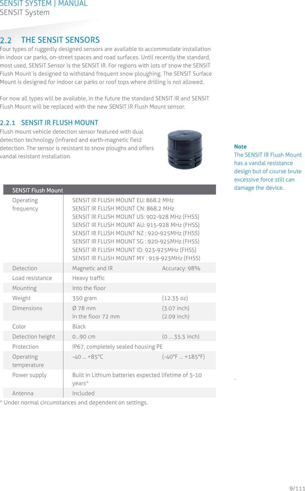 SENSIT SYSTEM | MANUAL SENSIT System  9/111 SENSIT System THE SENSIT SENSORS Four types of ruggedly designed sensors are available to accommodate installation in indoor car parks, on-street spaces and road surfaces. Until recently the standard, most used, SENSIT Sensor is the SENSIT IR. For regions with lots of snow the SENSIT Flush Mount is designed to withstand frequent snow ploughing. The SENSIT Surface Mount is designed for indoor car parks or roof tops where drilling is not allowed.  For now all types will be available, in the future the standard SENSIT IR and SENSIT Flush Mount will be replaced with the new SENSIT IR Flush Mount sensor.  2.2.1 SENSIT IR FLUSH MOUNT Flush mount vehicle detection sensor featured with dual detection technology (infrared and earth-magnetic field detection. The sensor is resistant to snow ploughs and offers vandal resistant installation.     SSENSIT Flush Mount  Operating frequency SENSIT IR FLUSH MOUNT EU: 868.2 MHz SENSIT IR FLUSH MOUNT CN: 868.2 MHz SENSIT IR FLUSH MOUNT US: 902-928 MHz (FHSS) SENSIT IR FLUSH MOUNT AU: 915-928 MHz (FHSS) SENSIT IR FLUSH MOUNT NZ : 920-925MHz (FHSS) SENSIT IR FLUSH MOUNT SG : 920-925MHz (FHSS) SENSIT IR FLUSH MOUNT ID: 923-925MHz (FHSS) SENSIT IR FLUSH MOUNT MY : 919-923MHz (FHSS) Detection Magnetic and IR   Accuracy: 98% Load resistance Heavy traffic Mounting Into the floor Weight 350 gram   (12.35 oz) Dimensions  Ø 78 mm    (3.07 inch)  In the floor 72 mm    (2.09 inch) Color Black Detection height  0…90 cm       (0 … 35.5 inch) Protection  IP67, completely sealed housing PE Operating temperature -40 ... +85°C      (-40°F … +185°F) Power supply  Built in Lithium batteries expected lifetime of 5-10 years* Antenna  Included * Under normal circumstances and dependent on settings.   Note The SENSIT IR Flush Mount has a vandal resistance design but of course brute excessive force still can damage the device.                       .           