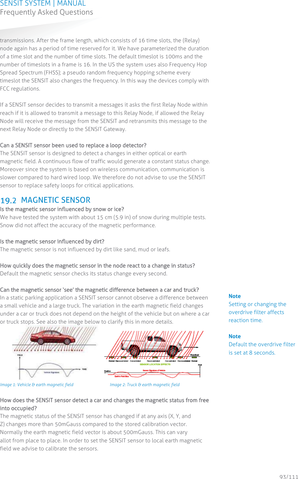 SENSIT SYSTEM | MANUAL Frequently Asked Questions  93/111 Frequently Asked Questionstransmissions. After the frame length, which consists of 16 time slots, the (Relay) node again has a period of time reserved for it. We have parameterized the duration of a time slot and the number of time slots. The default timeslot is 100ms and the number of timeslots in a frame is 16. In the US the system uses also Frequency Hop Spread Spectrum (FHSS); a pseudo random frequency hopping scheme every timeslot the SENSIT also changes the frequency. In this way the devices comply with FCC regulations.  If a SENSIT sensor decides to transmit a messages it asks the first Relay Node within reach if it is allowed to transmit a message to this Relay Node, if allowed the Relay Node will receive the message from the SENSIT and retransmits this message to the next Relay Node or directly to the SENSIT Gateway.  CCan a SENSIT sensor been used to replace a loop detector? The SENSIT sensor is designed to detect a changes in either optical or earth magnetic field. A continuous flow of traffic would generate a constant status change. Moreover since the system is based on wireless communication, communication is slower compared to hard wired loop. We therefore do not advise to use the SENSIT sensor to replace safety loops for critical applications.    MAGNETIC SENSOR Is the magnetic sensor influenced by snow or ice? We have tested the system with about 15 cm (5.9 in) of snow during multiple tests. Snow did not affect the accuracy of the magnetic performance.   Is the magnetic sensor influenced by dirt? The magnetic sensor is not influenced by dirt like sand, mud or leafs.  How quickly does the magnetic sensor in the node react to a change in status?  Default the magnetic sensor checks its status change every second.  Can the magnetic sensor ‘see’ the magnetic difference between a car and truck? In a static parking application a SENSIT sensor cannot observe a difference between a small vehicle and a large truck. The variation in the earth magnetic field changes under a car or truck does not depend on the height of the vehicle but on where a car or truck stops. See also the image below to clarify this in more details.   Image 1: Vehicle &amp; earth magnetic field    Image 2: Truck &amp; earth magnetic field  How does the SENSIT sensor detect a car and changes the magnetic status from free into occupied? The magnetic status of the SENSIT sensor has changed if at any axis (X, Y, and Z) changes more than 50mGauss compared to the stored calibration vector. Normally the earth magnetic field vector is about 500mGauss. This can vary allot from place to place. In order to set the SENSIT sensor to local earth magnetic field we advise to calibrate the sensors.  Note Setting or changing the overdrive filter affects reaction time.   Note Default the overdrive filter is set at 8 seconds.                