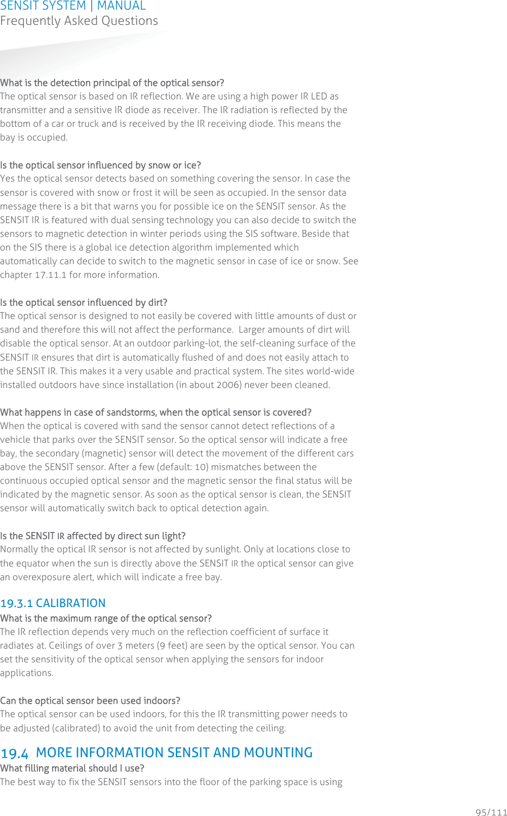 SENSIT SYSTEM | MANUAL Frequently Asked Questions  95/111 Frequently Asked Questions WWhat is the detection principal of the optical sensor? The optical sensor is based on IR reflection. We are using a high power IR LED as transmitter and a sensitive IR diode as receiver. The IR radiation is reflected by the bottom of a car or truck and is received by the IR receiving diode. This means the bay is occupied.    Is the optical sensor influenced by snow or ice? Yes the optical sensor detects based on something covering the sensor. In case the sensor is covered with snow or frost it will be seen as occupied. In the sensor data message there is a bit that warns you for possible ice on the SENSIT sensor. As the SENSIT IR is featured with dual sensing technology you can also decide to switch the sensors to magnetic detection in winter periods using the SIS software. Beside that on the SIS there is a global ice detection algorithm implemented which automatically can decide to switch to the magnetic sensor in case of ice or snow. See chapter 17.11.1 for more information.  Is the optical sensor influenced by dirt? The optical sensor is designed to not easily be covered with little amounts of dust or sand and therefore this will not affect the performance.  Larger amounts of dirt will disable the optical sensor. At an outdoor parking-lot, the self-cleaning surface of the SENSIT IR ensures that dirt is automatically flushed of and does not easily attach to the SENSIT IR. This makes it a very usable and practical system. The sites world-wide installed outdoors have since installation (in about 2006) never been cleaned.  What happens in case of sandstorms, when the optical sensor is covered? When the optical is covered with sand the sensor cannot detect reflections of a vehicle that parks over the SENSIT sensor. So the optical sensor will indicate a free bay, the secondary (magnetic) sensor will detect the movement of the different cars above the SENSIT sensor. After a few (default: 10) mismatches between the continuous occupied optical sensor and the magnetic sensor the final status will be indicated by the magnetic sensor. As soon as the optical sensor is clean, the SENSIT sensor will automatically switch back to optical detection again.   Is the SENSIT IR affected by direct sun light?    Normally the optical IR sensor is not affected by sunlight. Only at locations close to the equator when the sun is directly above the SENSIT IR the optical sensor can give an overexposure alert, which will indicate a free bay.   19.3.1 CALIBRATION What is the maximum range of the optical sensor? The IR reflection depends very much on the reflection coefficient of surface it radiates at. Ceilings of over 3 meters (9 feet) are seen by the optical sensor. You can set the sensitivity of the optical sensor when applying the sensors for indoor applications.   Can the optical sensor been used indoors? The optical sensor can be used indoors, for this the IR transmitting power needs to be adjusted (calibrated) to avoid the unit from detecting the ceiling.   MORE INFORMATION SENSIT AND MOUNTING  What filling material should I use?   The best way to fix the SENSIT sensors into the floor of the parking space is using 