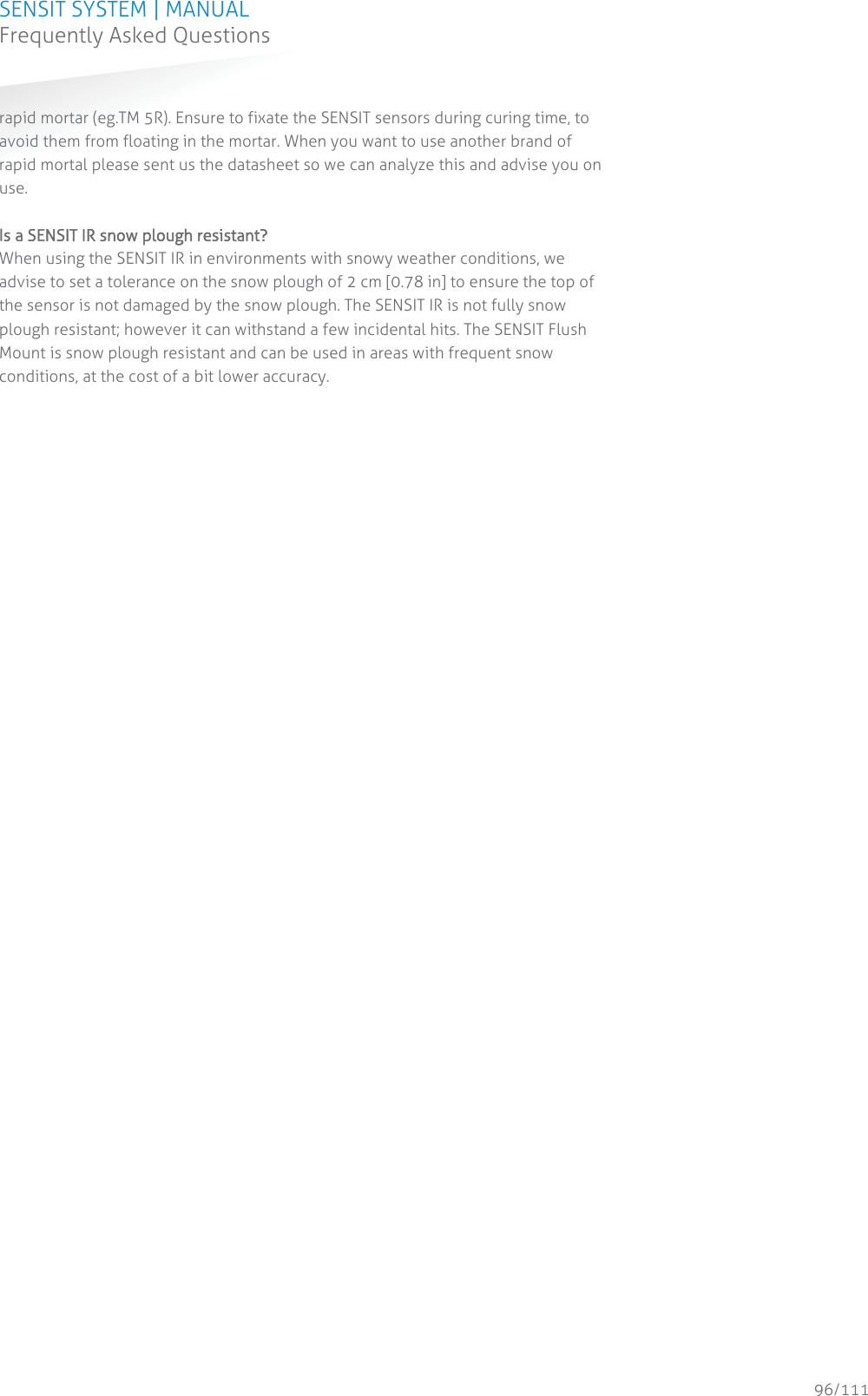 SENSIT SYSTEM | MANUAL Frequently Asked Questions  96/111 Frequently Asked Questionsrapid mortar (eg.TM 5R). Ensure to fixate the SENSIT sensors during curing time, to avoid them from floating in the mortar. When you want to use another brand of rapid mortal please sent us the datasheet so we can analyze this and advise you on use.  IIs a SENSIT IR snow plough resistant?  When using the SENSIT IR in environments with snowy weather conditions, we advise to set a tolerance on the snow plough of 2 cm [0.78 in] to ensure the top of the sensor is not damaged by the snow plough. The SENSIT IR is not fully snow plough resistant; however it can withstand a few incidental hits. The SENSIT Flush Mount is snow plough resistant and can be used in areas with frequent snow conditions, at the cost of a bit lower accuracy.  
