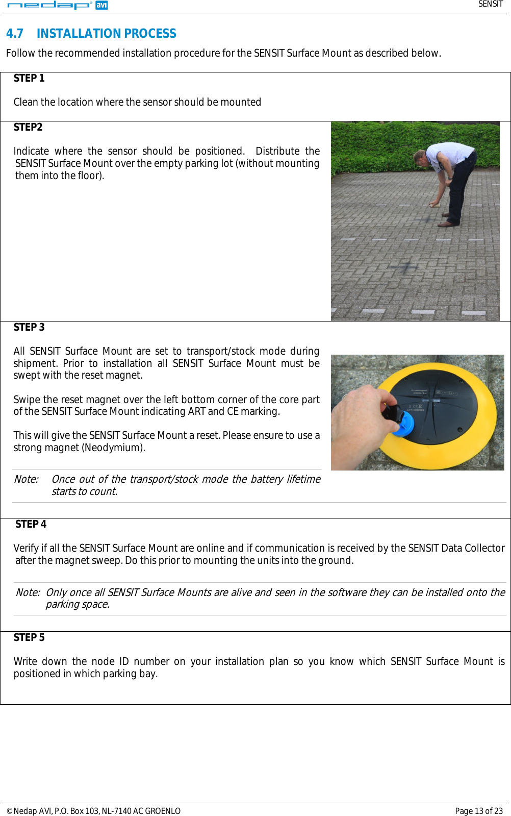   SENSIT  © Nedap AVI, P.O. Box 103, NL-7140 AC GROENLO Page 13 of 23  4.7 INSTALLATION PROCESS Follow the recommended installation procedure for the SENSIT Surface Mount as described below.  STEP 1  Clean the location where the sensor should be mounted  STEP2  Indicate where the sensor should be positioned.  Distribute the SENSIT Surface Mount over the empty parking lot (without mounting them into the floor).    STEP 3  All SENSIT Surface Mount are set to transport/stock mode during shipment. Prior to installation all SENSIT Surface Mount must be swept with the reset magnet.   Swipe the reset magnet over the left bottom corner of the core part of the SENSIT Surface Mount indicating ART and CE marking.   This will give the SENSIT Surface Mount a reset. Please ensure to use a strong magnet (Neodymium).  Note: Once out of the transport/stock mode the battery lifetime starts to count.   STEP 4  Verify if all the SENSIT Surface Mount are online and if communication is received by the SENSIT Data Collector after the magnet sweep. Do this prior to mounting the units into the ground.  Note: Only once all SENSIT Surface Mounts are alive and seen in the software they can be installed onto the parking space.  STEP 5  Write down the node ID number on your installation plan so you know which SENSIT Surface Mount is positioned in which parking bay.       