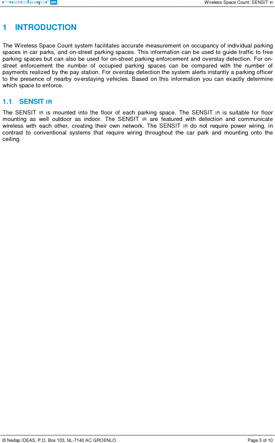   Wireless Space Count: SENSIT IR  © Nedap IDEAS, P.O. Box 103, NL-7140 AC GROENLO  Page 3 of 10   1  INTRODUCTION  The Wireless Space Count system facilitates accurate measurement on occupancy of individual parking spaces in car parks, and on-street parking spaces. This information can be used to guide traffic to free parking spaces but can also be used for on-street parking enforcement and overstay detection. For on-street  enforcement  the  number  of  occupied  parking  spaces  can  be  compared  with  the  number  of payments realized by the pay station. For overstay detection the system alerts instantly a parking officer to  the  presence  of  nearby  overstaying  vehicles.  Based  on  this  information  you  can  exactly  determine which space to enforce.  1.1  SENSIT IR The  SENSIT  IR  is  mounted  into  the  floor  of  each  parking  space.  The  SENSIT  IR  is  suitable  for  floor mounting  as  well  outdoor  as  indoor.  The  SENSIT  IR  are  featured  with  detection  and  communicate wireless  with  each  other,  creating  their  own  network.  The  SENSIT  IR  do  not  require  power  wiring,  in contrast  to  conventional  systems  that  require  wiring  throughout  the  car  park  and  mounting  onto  the ceiling.    