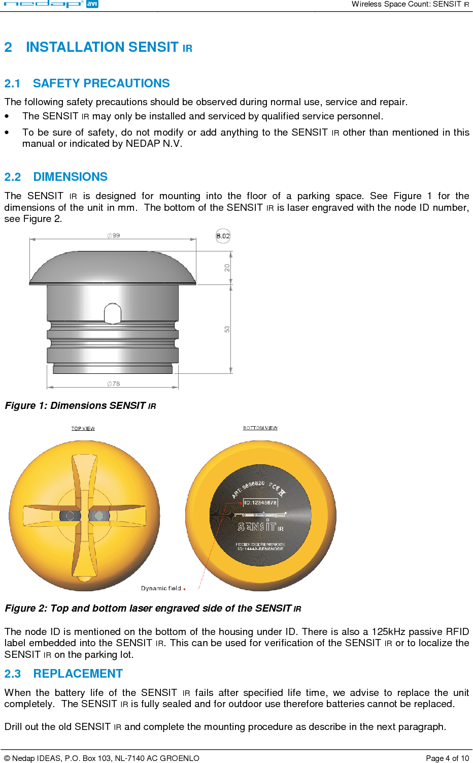   Wireless Space Count: SENSIT IR  © Nedap IDEAS, P.O. Box 103, NL-7140 AC GROENLO  Page 4 of 10   2  INSTALLATION SENSIT IR  2.1  SAFETY PRECAUTIONS The following safety precautions should be observed during normal use, service and repair. •  The SENSIT IR may only be installed and serviced by qualified service personnel. •  To be sure of safety,  do not modify or add anything to the SENSIT IR other than mentioned in this manual or indicated by NEDAP N.V.  2.2  DIMENSIONS The  SENSIT  IR  is  designed  for  mounting  into  the  floor  of  a  parking  space.  See  Figure  1  for  the dimensions of the unit in mm.  The bottom of the SENSIT IR is laser engraved with the node ID number, see Figure 2.  Figure 1: Dimensions SENSIT IR   Figure 2: Top and bottom laser engraved side of the SENSIT IR  The node ID is mentioned on the bottom of the housing under ID. There is also a 125kHz passive RFID label embedded into the SENSIT IR. This can be used for verification of the SENSIT IR or to localize the SENSIT IR on the parking lot. 2.3  REPLACEMENT When  the  battery  life  of  the  SENSIT  IR  fails  after  specified  life  time,  we  advise  to  replace  the  unit completely.  The SENSIT IR is fully sealed and for outdoor use therefore batteries cannot be replaced.  Drill out the old SENSIT IR and complete the mounting procedure as describe in the next paragraph.  