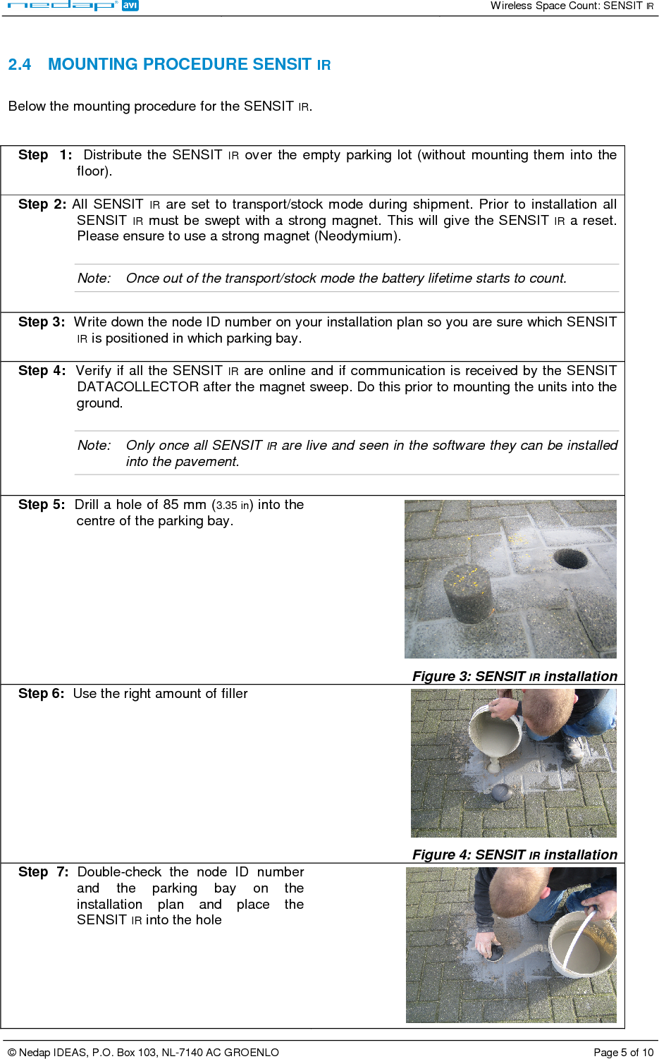   Wireless Space Count: SENSIT IR  © Nedap IDEAS, P.O. Box 103, NL-7140 AC GROENLO  Page 5 of 10   2.4  MOUNTING PROCEDURE SENSIT IR  Below the mounting procedure for the SENSIT IR.   Step   1:    Distribute  the  SENSIT  IR  over  the  empty parking lot (without  mounting them into  the floor).  Step 2:  All  SENSIT IR  are  set  to  transport/stock mode  during  shipment.  Prior to  installation  all SENSIT IR must be swept with a strong magnet.  This will  give the SENSIT IR a reset. Please ensure to use a strong magnet (Neodymium).  Note:  Once out of the transport/stock mode the battery lifetime starts to count.   Step 3:  Write down the node ID number on your installation plan so you are sure which SENSIT IR is positioned in which parking bay.  Step 4:  Verify if all the SENSIT IR are online and if communication is received by the SENSIT DATACOLLECTOR after the magnet sweep. Do this prior to mounting the units into the ground.  Note:  Only once all SENSIT IR are live and seen in the software they can be installed into the pavement.  Step 5:  Drill a hole of 85 mm (3.35 in) into the centre of the parking bay.   Figure 3: SENSIT IR installation  Step 6:  Use the right amount of filler    Figure 4: SENSIT IR installation Step  7:  Double-check  the  node  ID  number and  the  parking  bay  on  the installation  plan  and  place  the SENSIT IR into the hole  