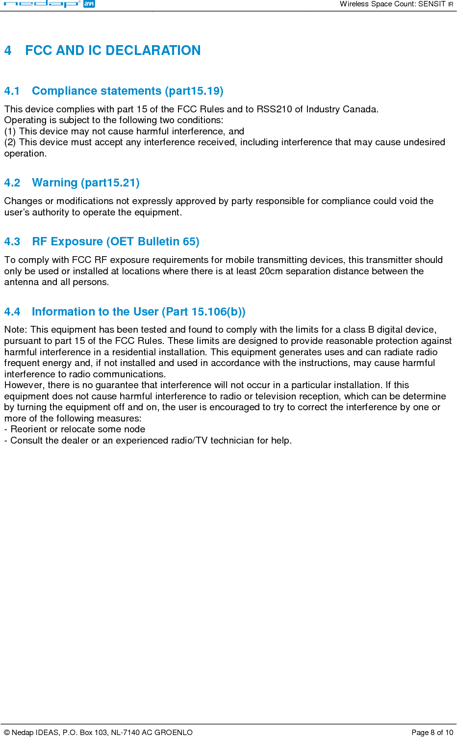   Wireless Space Count: SENSIT IR  © Nedap IDEAS, P.O. Box 103, NL-7140 AC GROENLO  Page 8 of 10   4  FCC AND IC DECLARATION  4.1  Compliance statements (part15.19)  This device complies with part 15 of the FCC Rules and to RSS210 of Industry Canada.  Operating is subject to the following two conditions:  (1) This device may not cause harmful interference, and  (2) This device must accept any interference received, including interference that may cause undesired operation.   4.2  Warning (part15.21)  Changes or modifications not expressly approved by party responsible for compliance could void the user’s authority to operate the equipment.   4.3  RF Exposure (OET Bulletin 65)  To comply with FCC RF exposure requirements for mobile transmitting devices, this transmitter should only be used or installed at locations where there is at least 20cm separation distance between the antenna and all persons.   4.4  Information to the User (Part 15.106(b))  Note: This equipment has been tested and found to comply with the limits for a class B digital device, pursuant to part 15 of the FCC Rules. These limits are designed to provide reasonable protection against harmful interference in a residential installation. This equipment generates uses and can radiate radio frequent energy and, if not installed and used in accordance with the instructions, may cause harmful interference to radio communications.  However, there is no guarantee that interference will not occur in a particular installation. If this equipment does not cause harmful interference to radio or television reception, which can be determine by turning the equipment off and on, the user is encouraged to try to correct the interference by one or more of the following measures:  - Reorient or relocate some node  - Consult the dealer or an experienced radio/TV technician for help.  