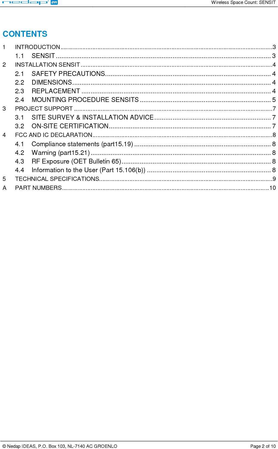   Wireless Space Count: SENSIT  © Nedap IDEAS, P.O. Box 103, NL-7140 AC GROENLO  Page 2 of 10   CONTENTS 1 INTRODUCTION..............................................................................................................................3 1.1 SENSIT ...................................................................................................................... 3 2 INSTALLATION SENSIT ..................................................................................................................4 2.1 SAFETY PRECAUTIONS........................................................................................... 4 2.2 DIMENSIONS............................................................................................................. 4 2.3 REPLACEMENT ........................................................................................................ 4 2.4 MOUNTING PROCEDURE SENSITS ........................................................................ 5 3 PROJECT SUPPORT ......................................................................................................................7 3.1 SITE SURVEY &amp; INSTALLATION ADVICE................................................................ 7 3.2 ON-SITE CERTIFICATION......................................................................................... 7 4 FCC AND IC DECLARATION...........................................................................................................8 4.1 Compliance statements (part15.19) ........................................................................... 8 4.2 Warning (part15.21)................................................................................................... 8 4.3 RF Exposure (OET Bulletin 65).................................................................................. 8 4.4 Information to the User (Part 15.106(b)) .................................................................... 8 5 TECHNICAL SPECIFICATIONS.......................................................................................................9 A PART NUMBERS...........................................................................................................................10  