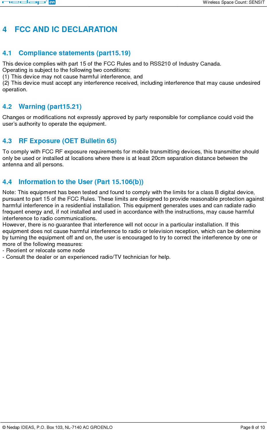   Wireless Space Count: SENSIT  © Nedap IDEAS, P.O. Box 103, NL-7140 AC GROENLO  Page 8 of 10   4  FCC AND IC DECLARATION   4.1  Compliance statements (part15.19)  This device complies with part 15 of the FCC Rules and to RSS210 of Industry Canada.  Operating is subject to the following two conditions:  (1) This device may not cause harmful interference, and  (2) This device must accept any interference received, including interference that may cause undesired operation.   4.2  Warning (part15.21)  Changes or modifications not expressly approved by party responsible for compliance could void the user’s authority to operate the equipment.   4.3  RF Exposure (OET Bulletin 65)  To comply with FCC RF exposure requirements for mobile transmitting devices, this transmitter should only be used or installed at locations where there is at least 20cm separation distance between the antenna and all persons.   4.4  Information to the User (Part 15.106(b))  Note: This equipment has been tested and found to comply with the limits for a class B digital device, pursuant to part 15 of the FCC Rules. These limits are designed to provide reasonable protection against harmful interference in a residential installation. This equipment generates uses and can radiate radio frequent energy and, if not installed and used in accordance with the instructions, may cause harmful interference to radio communications.  However, there is no guarantee that interference will not occur in a particular installation. If this equipment does not cause harmful interference to radio or television reception, which can be determine by turning the equipment off and on, the user is encouraged to try to correct the interference by one or more of the following measures:  - Reorient or relocate some node  - Consult the dealer or an experienced radio/TV technician for help.   