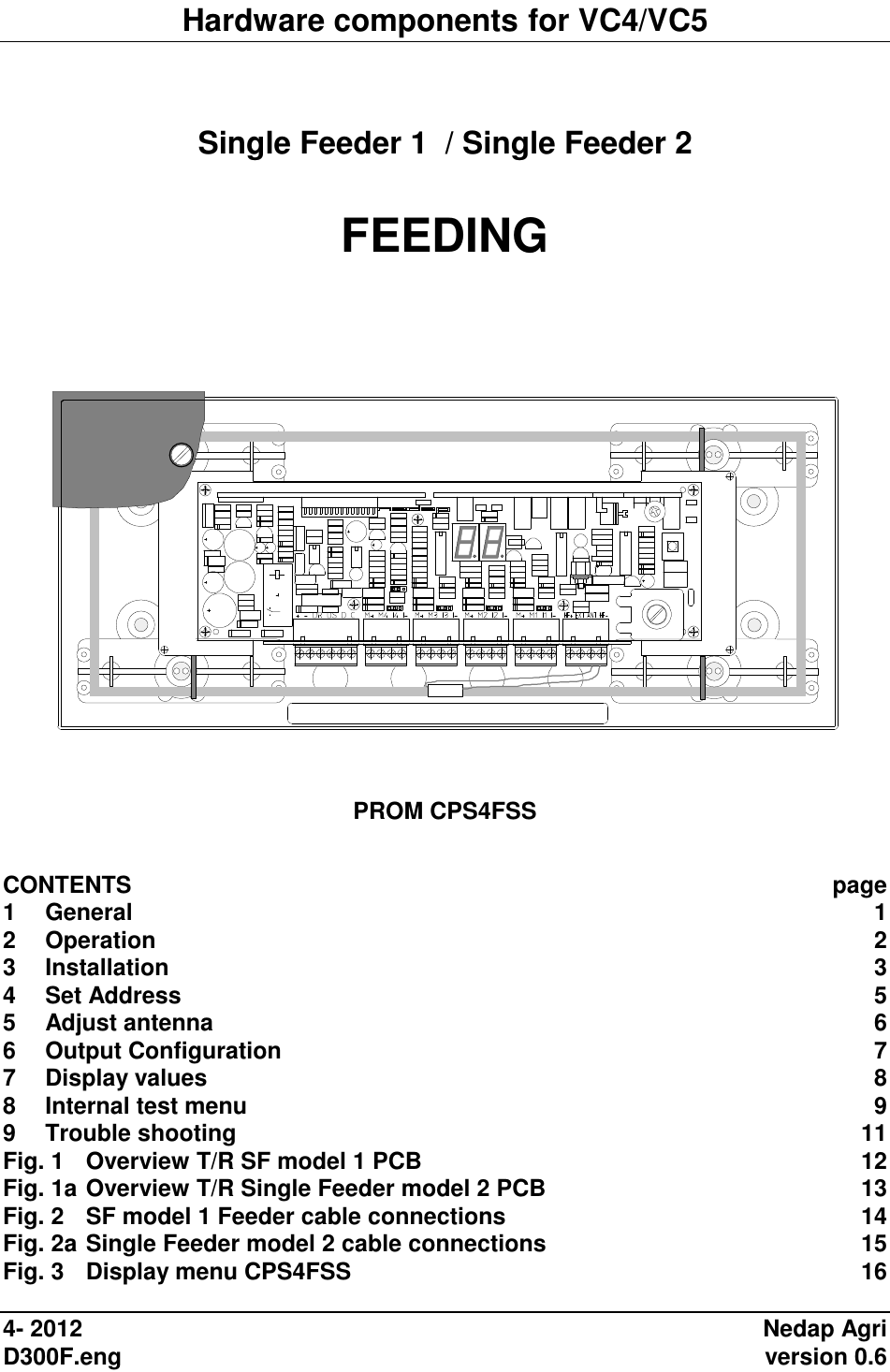 Hardware components for VC4/VC5   Single Feeder 1  / Single Feeder 2  FEEDING        PROM CPS4FSS  CONTENTS  page 1 General  1 2 Operation  2 3 Installation  3 4 Set Address  5 5 Adjust antenna  6 6 Output Configuration  7 7 Display values  8 8 Internal test menu  9 9 Trouble shooting  11 Fig. 1 Overview T/R SF model 1 PCB  12 Fig. 1a Overview T/R Single Feeder model 2 PCB  13 Fig. 2 SF model 1 Feeder cable connections  14 Fig. 2a Single Feeder model 2 cable connections  15 Fig. 3 Display menu CPS4FSS  16  4- 2012  Nedap Agri D300F.eng    version 0.6 
