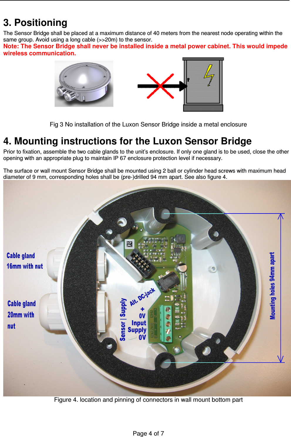   Page 4 of 7    3. Positioning The Sensor Bridge shall be placed at a maximum distance of 40 meters from the nearest node operating within the same group. Avoid using a long cable (&gt;&gt;20m) to the sensor. Note: The Sensor Bridge shall never be installed inside a metal power cabinet. This would impede wireless communication.           Fig 3 No installation of the Luxon Sensor Bridge inside a metal enclosure 4. Mounting instructions for the Luxon Sensor Bridge  Prior to fixation, assemble the two cable glands to the unit’s enclosure. If only one gland is to be used, close the other opening with an appropriate plug to maintain IP 67 enclosure protection level if necessary.  The surface or wall mount Sensor Bridge shall be mounted using 2 ball or cylinder head screws with maximum head diameter of 9 mm, corresponding holes shall be (pre-)drilled 94 mm apart. See also figure 4.  Figure 4. location and pinning of connectors in wall mount bottom part    