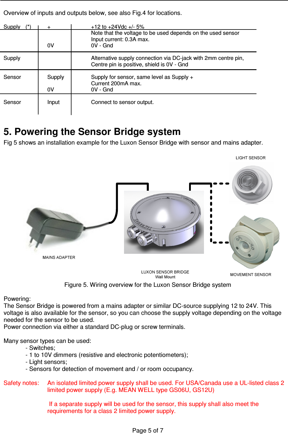   Page 5 of 7    Overview of inputs and outputs below, see also Fig.4 for locations.  Supply  (*)  +    +12 to +24Vdc +/- 5% Note that the voltage to be used depends on the used sensor         Input current: 0.3A max.     0V    0V - Gnd  Supply        Alternative supply connection via DC-jack with 2mm centre pin,         Centre pin is positive, shield is 0V - Gnd  Sensor    Supply    Supply for sensor, same level as Supply +         Current 200mA max.     0V    0V - Gnd  Sensor     Input    Connect to sensor output.   5. Powering the Sensor Bridge system Fig 5 shows an installation example for the Luxon Sensor Bridge with sensor and mains adapter.   Figure 5. Wiring overview for the Luxon Sensor Bridge system  Powering: The Sensor Bridge is powered from a mains adapter or similar DC-source supplying 12 to 24V. This voltage is also available for the sensor, so you can choose the supply voltage depending on the voltage needed for the sensor to be used. Power connection via either a standard DC-plug or screw terminals.  Many sensor types can be used: - Switches; - 1 to 10V dimmers (resistive and electronic potentiometers); - Light sensors;  - Sensors for detection of movement and / or room occupancy.  Safety notes:  An isolated limited power supply shall be used. For USA/Canada use a UL-listed class 2 limited power supply (E.g. MEAN WELL type GS06U, GS12U)   If a separate supply will be used for the sensor, this supply shall also meet the requirements for a class 2 limited power supply. 