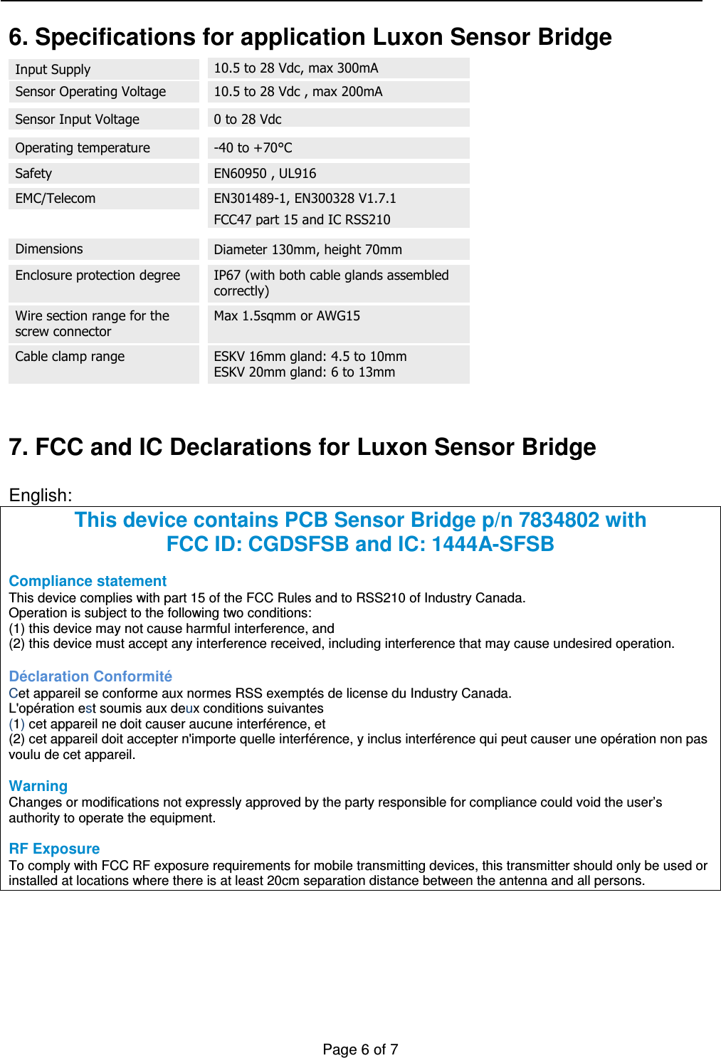   Page 6 of 7    6. Specifications for application Luxon Sensor Bridge                      7. FCC and IC Declarations for Luxon Sensor Bridge  English: This device contains PCB Sensor Bridge p/n 7834802 with FCC ID: CGDSFSB and IC: 1444A-SFSB  Compliance statement  This device complies with part 15 of the FCC Rules and to RSS210 of Industry Canada. Operation is subject to the following two conditions: (1) this device may not cause harmful interference, and (2) this device must accept any interference received, including interference that may cause undesired operation.  Déclaration Conformité Cet appareil se conforme aux normes RSS exemptés de license du Industry Canada.  L&apos;opération est soumis aux deux conditions suivantes  (1) cet appareil ne doit causer aucune interférence, et  (2) cet appareil doit accepter n&apos;importe quelle interférence, y inclus interférence qui peut causer une opération non pas voulu de cet appareil.  Warning  Changes or modifications not expressly approved by the party responsible for compliance could void the user’s authority to operate the equipment.  RF Exposure To comply with FCC RF exposure requirements for mobile transmitting devices, this transmitter should only be used or installed at locations where there is at least 20cm separation distance between the antenna and all persons.  Operating temperature Safety EMC/Telecom -40 to +70°C EN60950 , UL916 EN301489-1, EN300328 V1.7.1  FCC47 part 15 and IC RSS210 Wire section range for the screw connector Enclosure protection degree     IP67 (with both cable glands assembled correctly) Dimensions Diameter 130mm, height 70mm  Max 1.5sqmm or AWG15  ESKV 16mm gland: 4.5 to 10mm ESKV 20mm gland: 6 to 13mm  Cable clamp range Input Supply   10.5 to 28 Vdc, max 300mA  10.5 to 28 Vdc , max 200mA  Sensor Operating Voltage Sensor Input Voltage 0 to 28 Vdc 