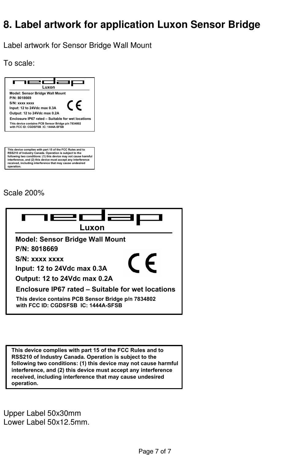  Page 7 of 7    8. Label artwork for application Luxon Sensor Bridge   Label artwork for Sensor Bridge Wall Mount  To scale:  This device complies with part 15 of the FCC Rules and to RSS210 of Industry Canada. Operation is subject to the following two conditions: (1) this device may not cause harmful interference, and (2) this device must accept any interference received, including interference that may cause undesired operation.LuxonP/N: 8018669Input: 12 to 24Vdc max 0.3AEnclosure IP67 rated – Suitable for wet locationsModel: Sensor Bridge Wall Mount     This device contains PCB Sensor Bridge p/n 7834802 with FCC ID: CGDSFSB  IC: 1444A-SFSBS/N: xxxx xxxxOutput: 12 to 24Vdc max 0.2A   Scale 200%  This device complies with part 15 of the FCC Rules and to RSS210 of Industry Canada. Operation is subject to the following two conditions: (1) this device may not cause harmful interference, and (2) this device must accept any interference received, including interference that may cause undesired operation.LuxonP/N: 8018669Input: 12 to 24Vdc max 0.3AEnclosure IP67 rated – Suitable for wet locationsModel: Sensor Bridge Wall Mount     This device contains PCB Sensor Bridge p/n 7834802 with FCC ID: CGDSFSB  IC: 1444A-SFSBS/N: xxxx xxxxOutput: 12 to 24Vdc max 0.2A   Upper Label 50x30mm Lower Label 50x12.5mm.  