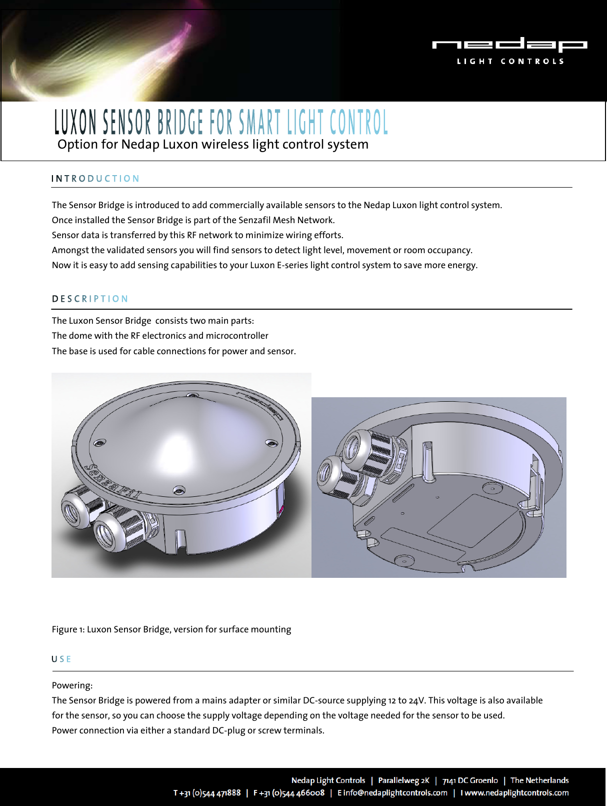   Option for Nedap Luxon wireless light control system         The Sensor Bridge is introduced to add commercially available sensors to the Nedap Luxon light control system.  Once installed the Sensor Bridge is part of the Senzafil Mesh Network.  Sensor data is transferred by this RF network to minimize wiring efforts. Amongst the validated sensors you will find sensors to detect light level, movement or room occupancy. Now it is easy to add sensing capabilities to your Luxon E-series light control system to save more energy.       The Luxon Sensor Bridge  consists two main parts: The dome with the RF electronics and microcontroller The base is used for cable connections for power and sensor.        Figure 1: Luxon Sensor Bridge, version for surface mounting        Powering: The Sensor Bridge is powered from a mains adapter or similar DC-source supplying 12 to 24V. This voltage is also available for the sensor, so you can choose the supply voltage depending on the voltage needed for the sensor to be used. Power connection via either a standard DC-plug or screw terminals. 