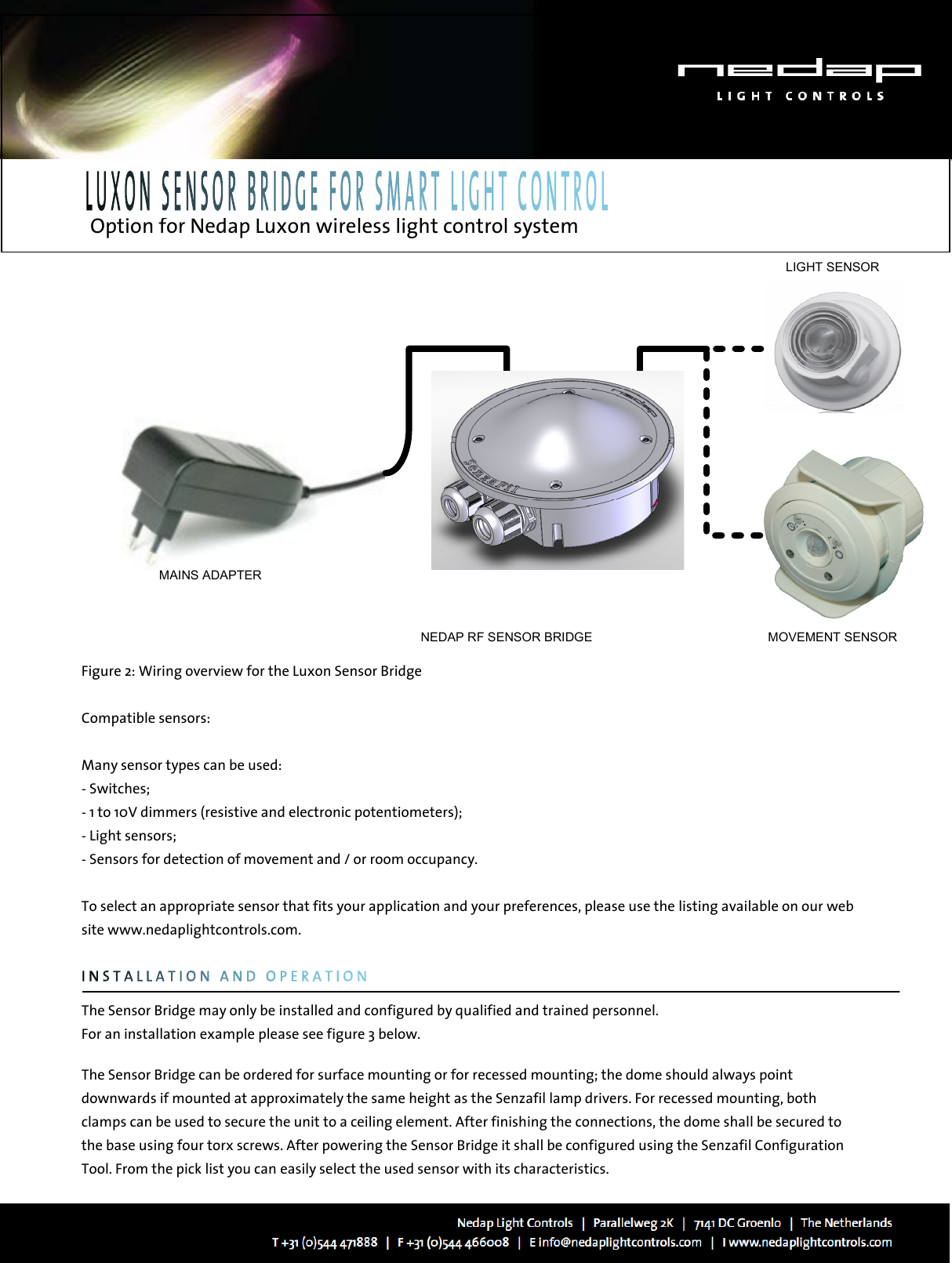   Option for Nedap Luxon wireless light control system   LIGHT SENSORMOVEMENT SENSORMAINS ADAPTERNEDAP RF SENSOR BRIDGEFigure 2: Wiring overview for the Luxon Sensor Bridge  Compatible sensors:  Many sensor types can be used: - Switches; - 1 to 10V dimmers (resistive and electronic potentiometers); - Light sensors;  - Sensors for detection of movement and / or room occupancy.  To select an appropriate sensor that fits your application and your preferences, please use the listing available on our web site www.nedaplightcontrols.com.           The Sensor Bridge may only be installed and configured by qualified and trained personnel. For an installation example please see figure 3 below.  The Sensor Bridge can be ordered for surface mounting or for recessed mounting; the dome should always point downwards if mounted at approximately the same height as the Senzafil lamp drivers. For recessed mounting, both clamps can be used to secure the unit to a ceiling element. After finishing the connections, the dome shall be secured to the base using four torx screws. After powering the Sensor Bridge it shall be configured using the Senzafil Configuration Tool. From the pick list you can easily select the used sensor with its characteristics. 