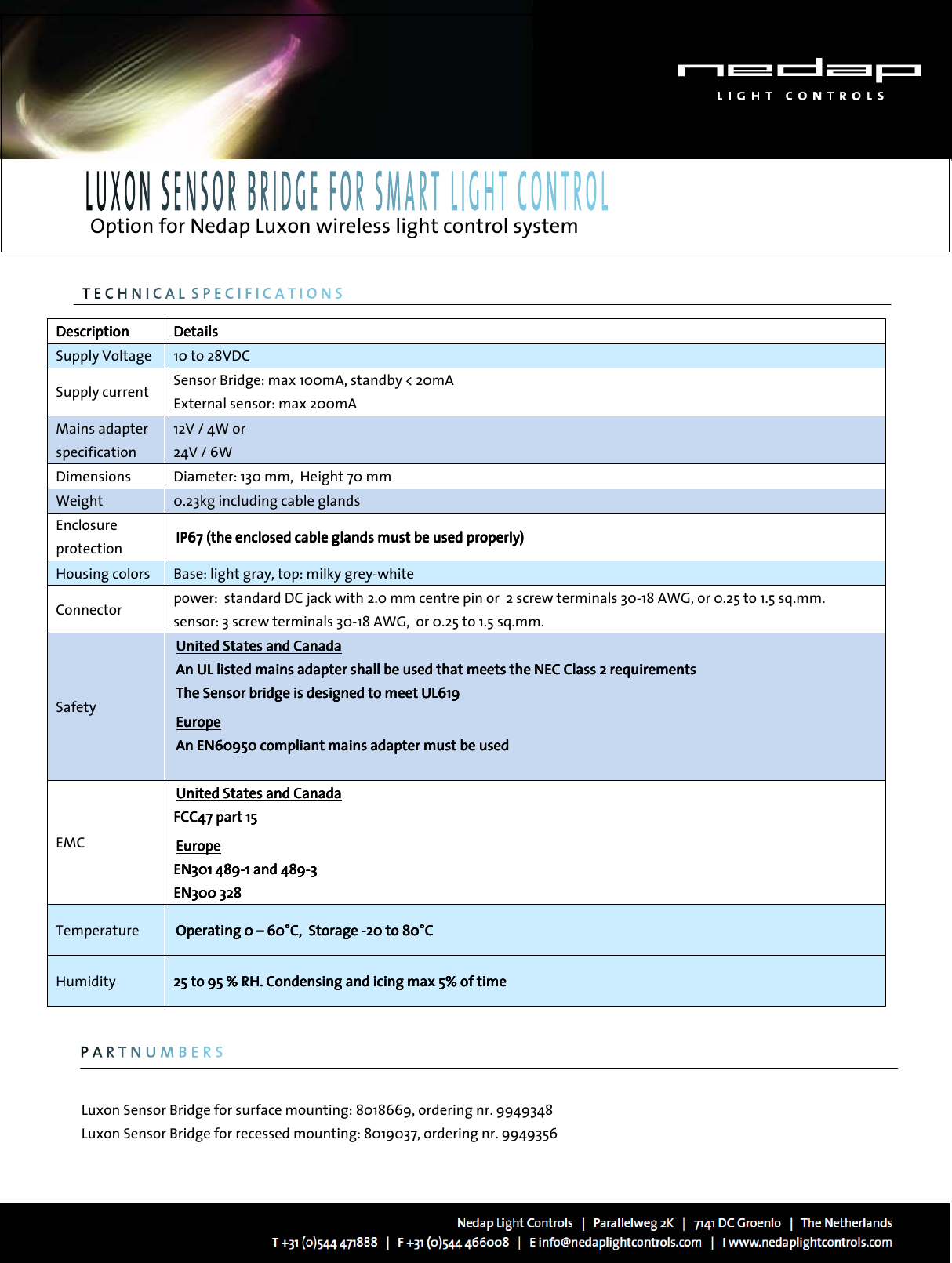   Option for Nedap Luxon wireless light control system                                                       Luxon Sensor Bridge for surface mounting: 8018669, ordering nr. 9949348 Luxon Sensor Bridge for recessed mounting: 8019037, ordering nr. 9949356  DescriptionDescriptionDescriptionDescription     DetailsDetailsDetailsDetails    Supply Voltage     10 to 28VDC Supply current    Sensor Bridge: max 100mA, standby &lt; 20mA External sensor: max 200mA Mains adapter specification 12V / 4W or 24V / 6W Dimensions  Diameter: 130 mm,  Height 70 mm Weight     0.23kg including cable glands Enclosure protection  IP67 (the enIP67 (the enIP67 (the enIP67 (the enclosed cable glands must be used properly)closed cable glands must be used properly)closed cable glands must be used properly)closed cable glands must be used properly)    Housing colors  Base: light gray, top: milky grey-white Connector  power:  standard DC jack with 2.0 mm centre pin or  2 screw terminals 30-18 AWG, or 0.25 to 1.5 sq.mm.  sensor: 3 screw terminals 30-18 AWG,  or 0.25 to 1.5 sq.mm. Safety    United States and Canada   United States and Canada   United States and Canada   United States and Canada       An UL listed An UL listed An UL listed An UL listed mains adapter mains adapter mains adapter mains adapter shallshallshallshall    be usedbe usedbe usedbe used    that meets the NEC Class 2 requirementsthat meets the NEC Class 2 requirementsthat meets the NEC Class 2 requirementsthat meets the NEC Class 2 requirements    The Sensor bridge is designed to meet UL6The Sensor bridge is designed to meet UL6The Sensor bridge is designed to meet UL6The Sensor bridge is designed to meet UL619191919     EuropeEuropeEuropeEurope    AnAnAnAn    EN60950 compliant mains adapter must be usedEN60950 compliant mains adapter must be usedEN60950 compliant mains adapter must be usedEN60950 compliant mains adapter must be used        EMC    United States aUnited States aUnited States aUnited States and Canada   nd Canada   nd Canada   nd Canada       FCC47 part FCC47 part FCC47 part FCC47 part 15 15 15 15          EuropeEuropeEuropeEurope    ENENENEN301301301301    489489489489----1 and 4891 and 4891 and 4891 and 489----3333    EN300 328EN300 328EN300 328EN300 328              Temperature  Operating 0 Operating 0 Operating 0 Operating 0 ––––    60°C,  Storage 60°C,  Storage 60°C,  Storage 60°C,  Storage ----20 to 80°C20 to 80°C20 to 80°C20 to 80°C    Humidity  25 to 95 % RH. Condensing and icing max 5% of time25 to 95 % RH. Condensing and icing max 5% of time25 to 95 % RH. Condensing and icing max 5% of time25 to 95 % RH. Condensing and icing max 5% of time    