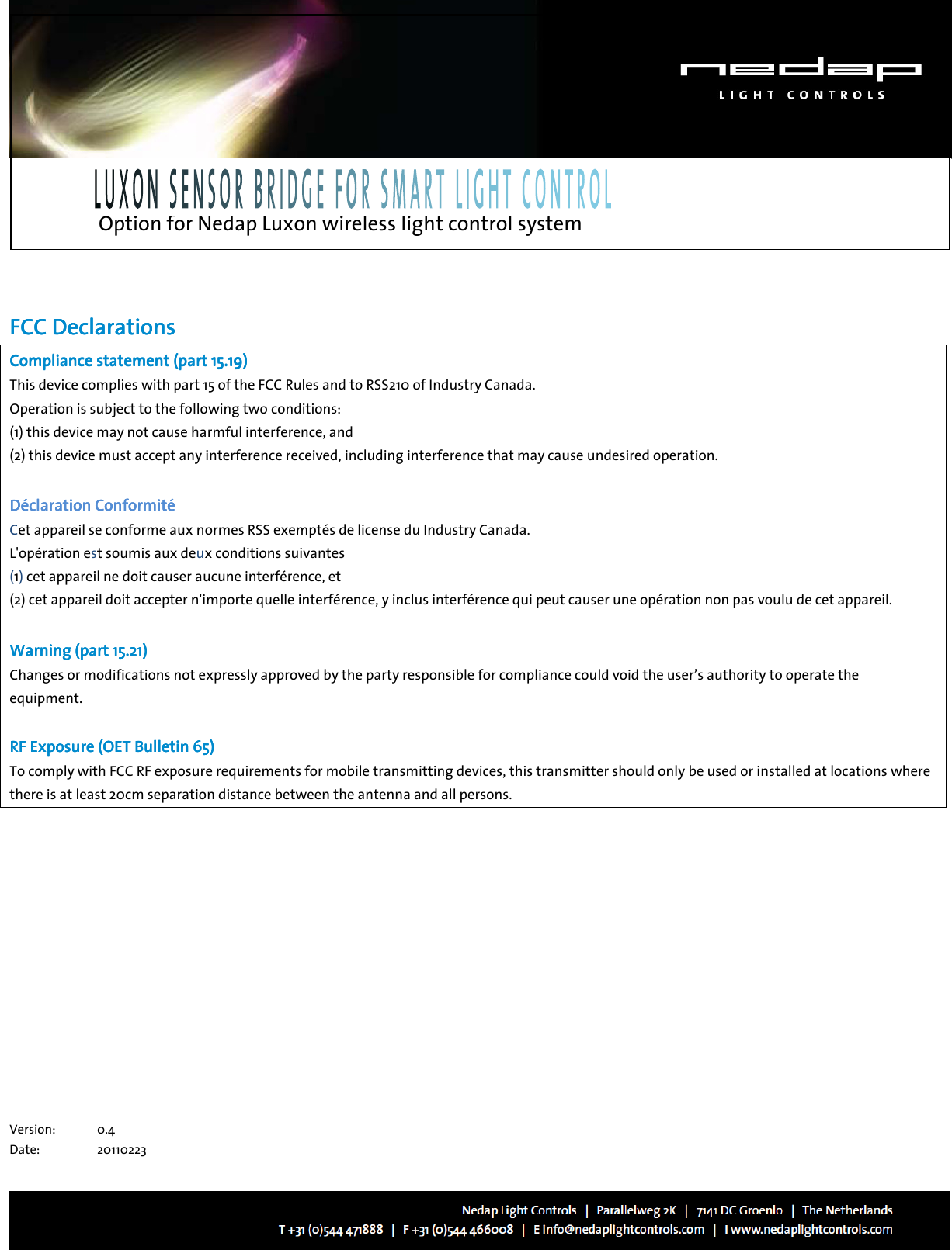   Option for Nedap Luxon wireless light control system        FFFFCC DeclarationsCC DeclarationsCC DeclarationsCC Declarations    Compliance statement (part 15.19) Compliance statement (part 15.19) Compliance statement (part 15.19) Compliance statement (part 15.19)     This device complies with part 15 of the FCC Rules and to RSS210 of Industry Canada. Operation is subject to the following two conditions: (1) this device may not cause harmful interference, and (2) this device must accept any interference received, including interference that may cause undesired operation.     Déclaration ConformitDéclaration ConformitDéclaration ConformitDéclaration Conformitéééé    Cet appareil se conforme aux normes RSS exemptés de license du Industry Canada.  L&apos;opération est soumis aux deux conditions suivantes  (1) cet appareil ne doit causer aucune interférence, et  (2) cet appareil doit accepter n&apos;importe quelle interférence, y inclus interférence qui peut causer une opération non pas voulu de cet appareil.     Warning (part 15.21)Warning (part 15.21)Warning (part 15.21)Warning (part 15.21)    Changes or modifications not expressly approved by the party responsible for compliance could void the user’s authority to operate the equipment.  RF ERF ERF ERF Exposure (OET Bulletin 65)xposure (OET Bulletin 65)xposure (OET Bulletin 65)xposure (OET Bulletin 65)    To comply with FCC RF exposure requirements for mobile transmitting devices, this transmitter should only be used or installed at locations where there is at least 20cm separation distance between the antenna and all persons.                                     Version:   0.4 Date:  20110223 