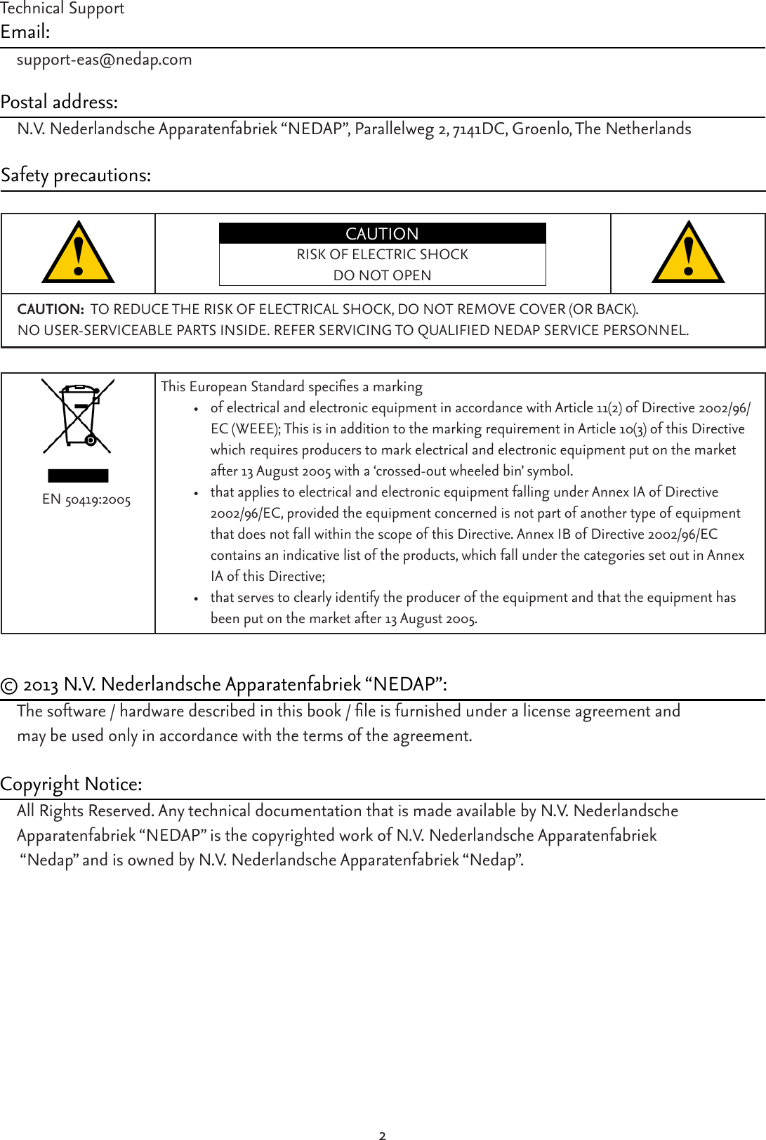 2Technical SupportEmail:support-eas@nedap.comPostal address:N.V. Nederlandsche Apparatenfabriek “NEDAP”, Parallelweg 2, 7141DC, Groenlo, The NetherlandsSafety precautions:CAUTIONRISK OF ELECTRIC SHOCKDO NOT OPENCAUTION:  TO REDUCE THE RISK OF ELECTRICAL SHOCK, DO NOT REMOVE COVER (OR BACK).  NO USER-SERVICEABLE PARTS INSIDE. REFER SERVICING TO QUALIFIED NEDAP SERVICE PERSONNEL.ThisEuropeanStandardspeciesamarking• of electrical and electronic equipment in accordance with Article 11(2) of Directive 2002/96/EC (WEEE); This is in addition to the marking requirement in Article 10(3) of this Directive which requires producers to mark electrical and electronic equipment put on the market after 13 August 2005 with a ‘crossed-out wheeled bin’ symbol. • that applies to electrical and electronic equipment falling under Annex IA of Directive 2002/96/EC, provided the equipment concerned is not part of another type of equipment that does not fall within the scope of this Directive. Annex IB of Directive 2002/96/EC  contains an indicative list of the products, which fall under the categories set out in Annex IA of this Directive; • that serves to clearly identify the producer of the equipment and that the equipment has been put on the market after 13 August 2005. EN 50419:2005© 2013 N.V. Nederlandsche Apparatenfabriek “NEDAP”:Thesoftware/hardwaredescribedinthisbook/leisfurnishedunderalicenseagreementandmay be used only in accordance with the terms of the agreement.Copyright Notice:All Rights Reserved. Any technical documentation that is made available by N.V. Nederlandsche Apparatenfabriek “NEDAP” is the copyrighted work of N.V. Nederlandsche Apparatenfabriek  “Nedap” and is owned by N.V. Nederlandsche Apparatenfabriek “Nedap”.