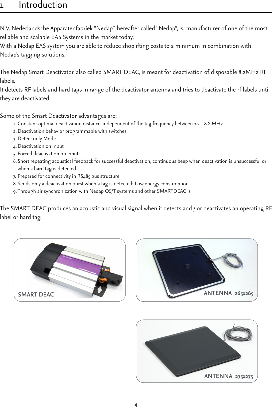 41 IntroductionN.V. Nederlandsche Apparatenfabriek “Nedap”, hereafter called “Nedap”, is  manufacturer of one of the most reliable and scalable EAS Systems in the market today. With a Nedap EAS system you are able to reduce shoplifting costs to a minimum in combination with Nedap’s tagging solutions.TheNedapSmartDeactivator,alsocalledSMARTDEAC,ismeantfordeactivationofdisposable8.2MHzRFlabels.It detects RF labels and hard tags in range of the deactivator antenna and tries to deactivate the rf labels until they are deactivated.Some of the Smart Deactivator advantages are:1. Constantoptimaldeactivationdistance,independentofthetagfrequencybetween7.2–8.8MHz2. Deactivation behavior programmable with switches3. Detect only Mode4. Deactivation on input5. Forced deactivation on input  6. Short repeating acoustical feedback for successful deactivation, continuous beep when deactivation is unsuccessful or when a hard tag is detected.7. PreparedforconnectivityinRS485busstructure8.Sends only a deactivation burst when a tag is detected; Low energy consumption9. ThroughairsynchronizationwithNedapOS/TsystemsandotherSMARTDEAC‘sThe SMART DEAC produces an acoustic and visual signal when it detects and / or deactivates an operating RF label or hard tag.   ANTENNA  275x275SMART DEAC ANTENNA  265x265