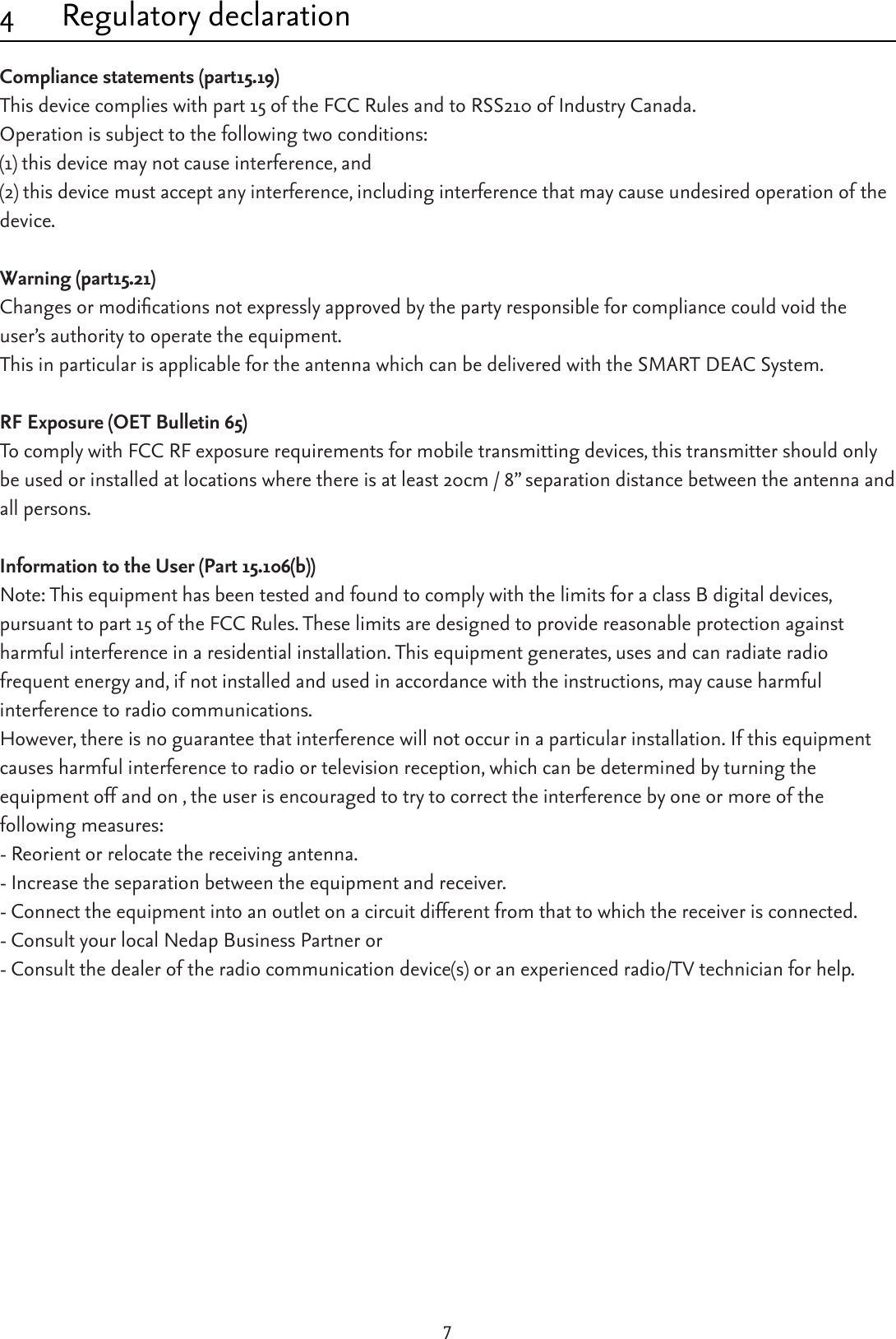 74  Regulatory declarationCompliance statements (part15.19)This device complies with part 15 of the FCC Rules and to RSS210 of Industry Canada.Operation is subject to the following two conditions:(1) this device may not cause interference, and(2) this device must accept any interference, including interference that may cause undesired operation of the device.Warning (part15.21)Changesormodicationsnotexpresslyapprovedbythepartyresponsibleforcompliancecouldvoidtheuser’s authority to operate the equipment.This in particular is applicable for the antenna which can be delivered with the SMART DEAC System.RF Exposure (OET Bulletin 65)To comply with FCC RF exposure requirements for mobile transmitting devices, this transmitter should only beusedorinstalledatlocationswherethereisatleast20cm/8”separationdistancebetweentheantennaandall persons.Information to the User (Part 15.106(b))Note: This equipment has been tested and found to comply with the limits for a class B digital devices, pursuant to part 15 of the FCC Rules. These limits are designed to provide reasonable protection against harmful interference in a residential installation. This equipment generates, uses and can radiate radio frequent energy and, if not installed and used in accordance with the instructions, may cause harmful interference to radio communications. However, there is no guarantee that interference will not occur in a particular installation. If this equipment  causes harmful interference to radio or television reception, which can be determined by turning the equipment off and on , the user is encouraged to try to correct the interference by one or more of the  following measures:- Reorient or relocate the receiving antenna.- Increase the separation between the equipment and receiver.- Connect the equipment into an outlet on a circuit different from that to which the receiver is connected.- Consult your local Nedap Business Partner or - Consult the dealer of the radio communication device(s) or an experienced radio/TV technician for help.