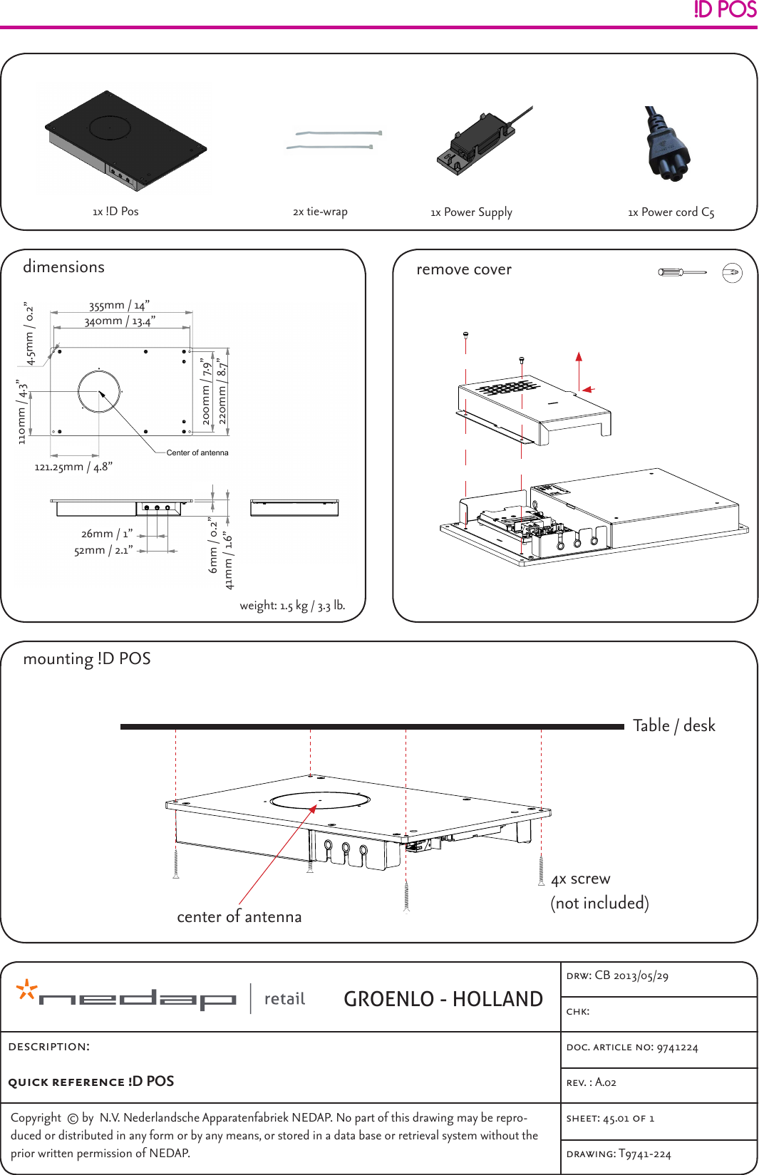 Copyright  © by  N.V. Nederlandsche Apparatenfabriek NEDAP. No part of this drawing may be repro-duced or distributed in any form or by any means, or stored in a data base or retrieval system without the prior written permission of NEDAP.doc. article no: 9741224chk: rev. : A.02drw: CB 2013/05/29sheet: 45.01 of 1drawing: T9741-224!D POSdimensionsGROENLO - HOLLANDmounting !D POS1x !D Pos 1x Power Supplydescription:quick reference !D POS 6  41  26  52  355  220  121,25  110  340  200   4,5 Center of antennaweight: 1.5 kgA2012-08-23Documentation releasedCBRef.Nr.REV.DATEDESCRIPTIONAPPROVEDT9965-599 DIM.  IN MMROUGHNESS ACC.ISO 1302 in µMGENERAL TOLERANCES SCALE:  FORMAT: DRAWING: Copyright  (c) by  N.V. Nederlandsche Apparatenfabriek NEDAP. No part of thisdrawing may be reproduced or distributed in any form or by any means, or storedin a data base or retrieval system without the prior written permission of NEDAP.ABCDEF4321FEDCBA1234A4UNIT STORE ID POS READER9965599a ARTICLE NUMBER REV.ISO AGROENLO HOLLAND SHEET:N/A± 0.2± 1°1:540.01  OF  1DESCRIPTIONLIN.ANG. DSGN:CBCB DRW: CHCK:201208232012082320120823CB-AYYYY-MM-DDDocumentation released-Ref.Nr.REV.DATEDESCRIPTIONAPPROVEDN/A DIM.  IN MMROUGHNESS ACC.ISO 1302 in µMGENERAL TOLERANCES SCALE:  FORMAT: DRAWING: Copyright  (c) by  N.V. Nederlandsche Apparatenfabriek NEDAP. No part of thisdrawing may be reproduced or distributed in any form or by any means, or storedin a data base or retrieval system without the prior written permission of NEDAP.ABCDEF6321FEDCBA5678A39965599N/AA.01 ARTICLE NUMBER REV.ISO AGROENLO HOLLAND SHEET:4785432110.01  OF  11:2± 1°± 0.2DESCRIPTIONLIN.ANG.N/A?????? DRW: CHCK:YYYY-MM-DDYYYY-MM-DDYYYY-MM-DD DSGN: 6  41  26  52  355  220  121,25  110  340  200   4,5 Center of antennaweight: 1.5 kgA2012-08-23Documentation releasedCBRef.Nr.REV.DATEDESCRIPTIONAPPROVEDT9965-599 DIM.  IN MMROUGHNESS ACC.ISO 1302 in µMGENERAL TOLERANCES SCALE:  FORMAT: DRAWING: Copyright  (c) by  N.V. Nederlandsche Apparatenfabriek NEDAP. No part of thisdrawing may be reproduced or distributed in any form or by any means, or storedin a data base or retrieval system without the prior written permission of NEDAP.ABCDEF4321FEDCBA1234A4UNIT STORE ID POS READER9965599a ARTICLE NUMBER REV.ISO AGROENLO HOLLAND SHEET:N/A± 0.2± 1°1:540.01  OF  1DESCRIPTIONLIN.ANG. DSGN:CBCB DRW: CHCK:201208232012082320120823CBremove cover-AYYYY-MM-DDDocumentation released-Ref.Nr.REV.DATEDESCRIPTIONAPPROVEDN/A DIM.  IN MMROUGHNESS ACC.ISO 1302 in µMGENERAL TOLERANCES SCALE:  FORMAT: DRAWING: Copyright  (c) by  N.V. Nederlandsche Apparatenfabriek NEDAP. No part of thisdrawing may be reproduced or distributed in any form or by any means, or storedin a data base or retrieval system without the prior written permission of NEDAP.ABCDEF6321FEDCBA5678A39965599N/AA.01 ARTICLE NUMBER REV.ISO AGROENLO HOLLAND SHEET:4785432110.01  OF  11:2± 1°± 0.2DESCRIPTIONLIN.ANG.N/A?????? DRW: CHCK:YYYY-MM-DDYYYY-MM-DDYYYY-MM-DD DSGN:2x tie-wrapTable / desk4x screw(not included)center of antenna-AYYYY-MM-DDDocumentation released-Ref.Nr.REV.DATEDESCRIPTIONAPPROVEDN/A DIM.  IN MMROUGHNESS ACC.ISO 1302 in µMGENERAL TOLERANCES SCALE:  FORMAT: DRAWING: Copyright  (c) by  N.V. Nederlandsche Apparatenfabriek NEDAP. No part of thisdrawing may be reproduced or distributed in any form or by any means, or storedin a data base or retrieval system without the prior written permission of NEDAP.ABCDEF6321FEDCBA5678A39651403N/AA.01 ARTICLE NUMBER REV.ISO AGROENLO HOLLAND SHEET:4785432110.01  OF  11:1± 1°± 0.2DESCRIPTIONLIN.ANG.N/A?????? DRW: CHCK:YYYY-MM-DDYYYY-MM-DDYYYY-MM-DD DSGN:1x Power cord C5355mm / 14”340mm / 13.4”200mm / 7.9”220mm / 8.7”121.25mm / 4.8”110mm / 4.3” 4.5mm / 0.2”52mm / 2.1”26mm / 1”41mm / 1.6”6mm / 0.2”weight: 1.5 kg / 3.3 lb.