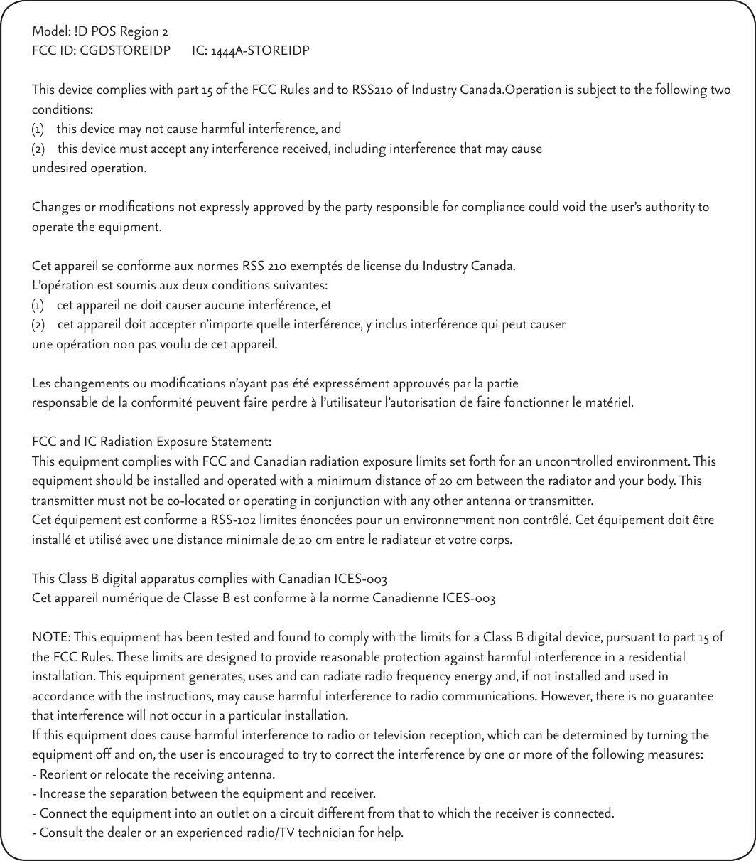 Model: !D POS Region 2FCC ID: CGDSTOREIDP  IC: 1444A-STOREIDPThis device complies with part 15 of the FCC Rules and to RSS210 of Industry Canada.Operation is subject to the following two conditions:(1)    this device may not cause harmful interference, and(2)    this device must accept any interference received, including interference that may causeundesired operation. Changes or modications not expressly approved by the party responsible for compliance could void the user’s authority to operate the equipment. Cet appareil se conforme aux normes RSS 210 exemptés de license du Industry Canada.L’opération est soumis aux deux conditions suivantes:(1)    cet appareil ne doit causer aucune interférence, et(2)    cet appareil doit accepter n’importe quelle interférence, y inclus interférence qui peut causerune opération non pas voulu de cet appareil. Les changements ou modications n’ayant pas été expressément approuvés par la partie  responsable de la conformité peuvent faire perdre à l’utilisateur l’autorisation de faire fonctionner le matériel.FCC and IC Radiation Exposure Statement:This equipment complies with FCC and Canadian radiation exposure limits set forth for an uncon¬trolled environment. This equipment should be installed and operated with a minimum distance of 20 cm between the radiator and your body. This transmitter must not be co-located or operating in conjunction with any other antenna or transmitter.Cet équipement est conforme a RSS-102 limites énoncées pour un environne¬ment non contrôlé. Cet équipement doit être installé et utilisé avec une distance minimale de 20 cm entre le radiateur et votre corps.This Class B digital apparatus complies with Canadian ICES-003Cet appareil numérique de Classe B est conforme à la norme Canadienne ICES-003NOTE: This equipment has been tested and found to comply with the limits for a Class B digital device, pursuant to part 15 of the FCC Rules. These limits are designed to provide reasonable protection against harmful interference in a residential  installation. This equipment generates, uses and can radiate radio frequency energy and, if not installed and used in  accordance with the instructions, may cause harmful interference to radio communications. However, there is no guarantee that interference will not occur in a particular installation. If this equipment does cause harmful interference to radio or television reception, which can be determined by turning the equipment off and on, the user is encouraged to try to correct the interference by one or more of the following measures:- Reorient or relocate the receiving antenna.- Increase the separation between the equipment and receiver.- Connect the equipment into an outlet on a circuit different from that to which the receiver is connected.- Consult the dealer or an experienced radio/TV technician for help.