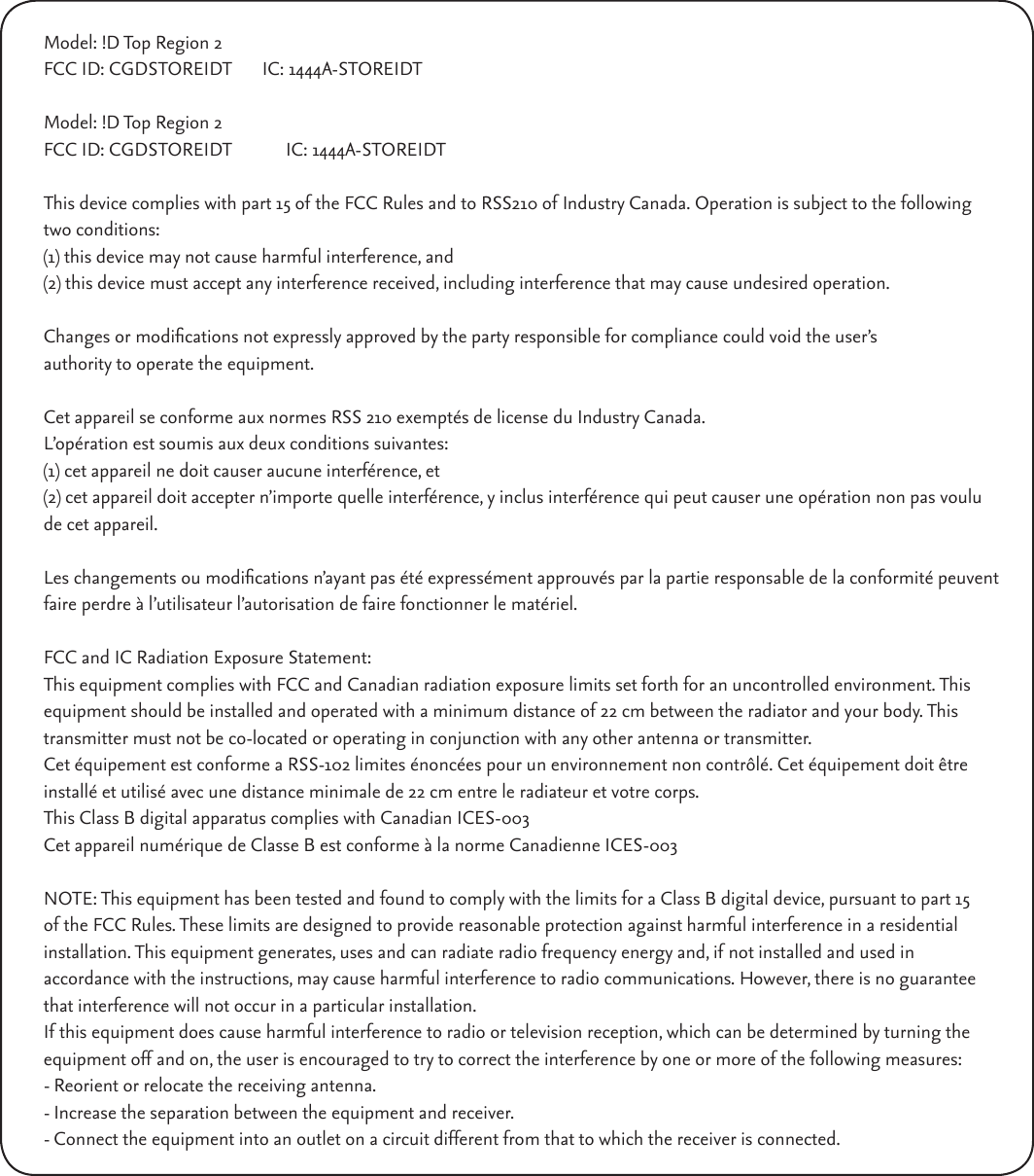 Model: !D Top Region 2FCC ID: CGDSTOREIDT  IC: 1444A-STOREIDTModel: !D Top Region 2FCC ID: CGDSTOREIDT            IC: 1444A-STOREIDTThis device complies with part 15 of the FCC Rules and to RSS210 of Industry Canada. Operation is subject to the following two conditions:(1) this device may not cause harmful interference, and(2) this device must accept any interference received, including interference that may cause undesired operation. Changes or modications not expressly approved by the party responsible for compliance could void the user’s authority to operate the equipment. Cet appareil se conforme aux normes RSS 210 exemptés de license du Industry Canada.L’opération est soumis aux deux conditions suivantes:(1) cet appareil ne doit causer aucune interférence, et(2) cet appareil doit accepter n’importe quelle interférence, y inclus interférence qui peut causer une opération non pas voulu de cet appareil. Les changements ou modications n’ayant pas été expressément approuvés par la partie responsable de la conformité peuvent faire perdre à l’utilisateur l’autorisation de faire fonctionner le matériel.FCC and IC Radiation Exposure Statement:This equipment complies with FCC and Canadian radiation exposure limits set forth for an uncontrolled environment. This equipment should be installed and operated with a minimum distance of 22 cm between the radiator and your body. This transmitter must not be co-located or operating in conjunction with any other antenna or transmitter.Cet équipement est conforme a RSS-102 limites énoncées pour un environnement non contrôlé. Cet équipement doit être installé et utilisé avec une distance minimale de 22 cm entre le radiateur et votre corps.This Class B digital apparatus complies with Canadian ICES-003Cet appareil numérique de Classe B est conforme à la norme Canadienne ICES-003NOTE: This equipment has been tested and found to comply with the limits for a Class B digital device, pursuant to part 15 of the FCC Rules. These limits are designed to provide reasonable protection against harmful interference in a residential installation. This equipment generates, uses and can radiate radio frequency energy and, if not installed and used inaccordance with the instructions, may cause harmful interference to radio communications. However, there is no guaranteethat interference will not occur in a particular installation. If this equipment does cause harmful interference to radio or television reception, which can be determined by turning theequipment off and on, the user is encouraged to try to correct the interference by one or more of the following measures:- Reorient or relocate the receiving antenna.- Increase the separation between the equipment and receiver.- Connect the equipment into an outlet on a circuit different from that to which the receiver is connected.