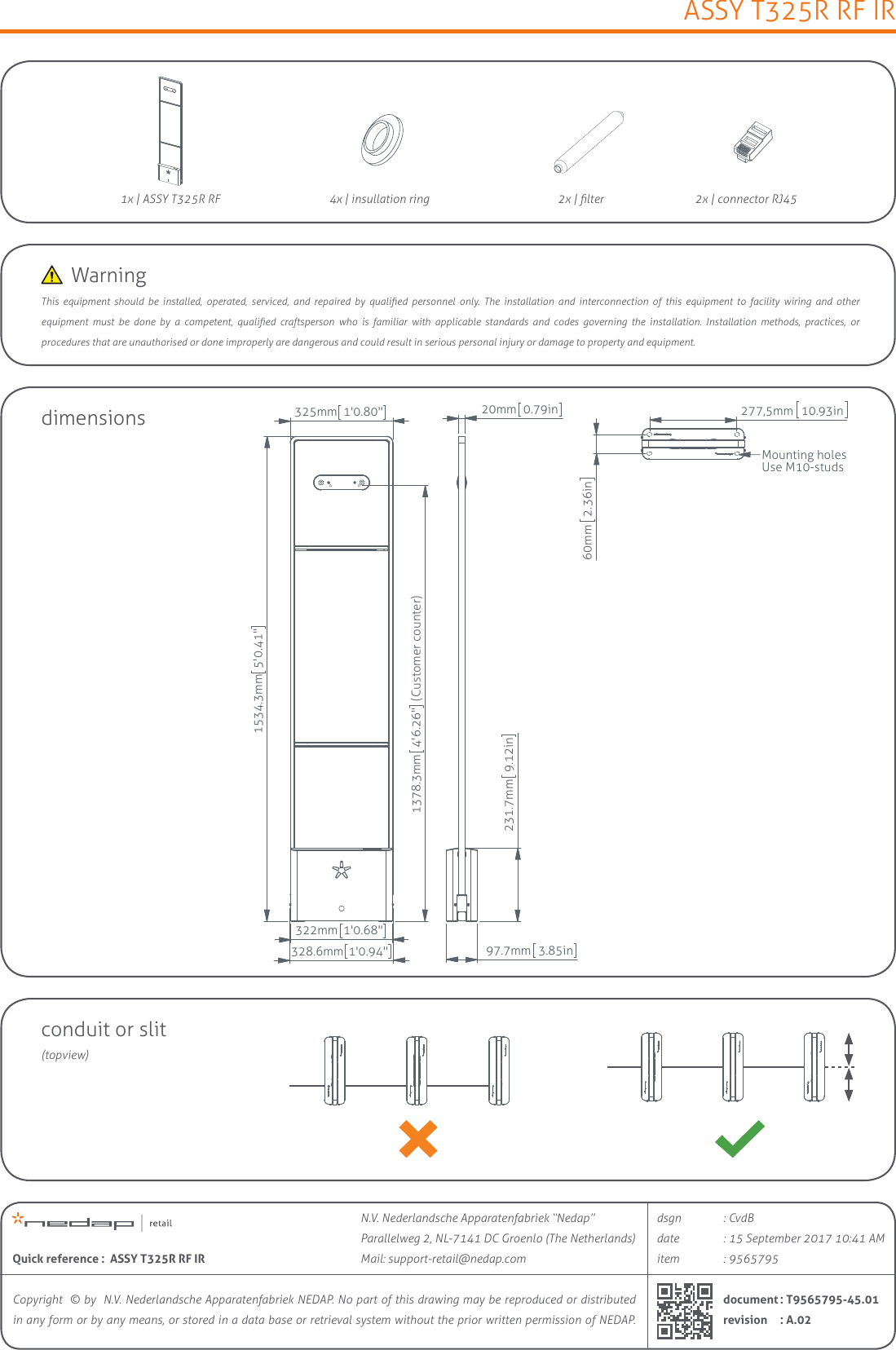 ASSY T325R RF IRCopyright  © by  N.V. Nederlandsche Apparatenfabriek NEDAP. No part of this drawing may be reproduced or distributed in any form or by any means, or stored in a data base or retrieval system without the prior written permission of NEDAP.itemdaterevisiondsgndocumentQuick reference :  ASSY T325R RF IR: 15 September 2017 10:41 AM: CvdB: A.02: T9565795-45.01: 9565795N.V. Nederlandsche Apparatenfabriek “Nedap” Parallelweg 2, NL-7141 DC Groenlo (The Netherlands)Mail: support-retail@nedap.com1x | ASSY T325R RFdimensions2x | lter 2x | connector RJ454x | insullation ring325mm1&apos;0.80&quot;322mm1&apos;0.68&quot;1534.3mm5&apos;0.41&quot;328.6mm1&apos;0.94&quot;1378.3mm4&apos;6.26&quot; (Customer counter)20mm0.79in231.7mm9.12in97.7mm3.85in60mm2.36in277,5mm10.93inMounting holesUse M10-studsThis  equipment  should  be  installed,  operated,  serviced,  and  repaired  by  qualied  personnel  only.  The  installation  and  interconnection  of  this  equipment  to  facility  wiring  and  other  equipment  must  be  done  by  a  competent,  qualied  craftsperson  who  is  familiar  with  applicable  standards  and  codes  governing  the  installation.  Installation  methods,  practices,  or  procedures that are unauthorised or done improperly are dangerous and could result in serious personal injury or damage to property and equipment.conduit or slit(topview)WarningPreliminary